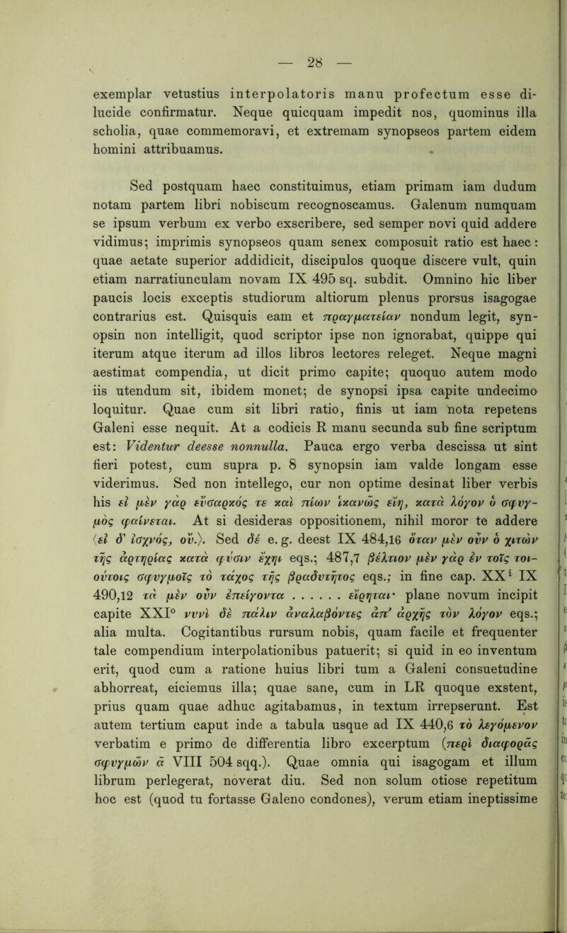 exemplar vetustius interpolatoris manu profectum esse di- lucide confirmatur. Neque quicquam impedit nos, quominus illa scholia, quae commemoravi, et extremam synopseos partem eidem homini attribuamus. Sed postquam haec constituimus, etiam primam iam dudum notam partem libri nobiscum recognoscamus. Galenum numquam se ipsum verbum ex verbo exscribere, sed semper novi quid addere vidimus; imprimis synopseos quam senex composuit ratio est haec: quae aetate superior addidicit, discipulos quoque discere vult, quin etiam narratiunculam novam IX 495 sq. subdit. Omnino hic liber paucis locis exceptis studiorum altiorum plenus prorsus isagogae contrarius est. Quisquis eam et ngay^axeiav nondum legit, syn- opsin non intelligit, quod scriptor ipse non ignorabat, quippe qui iterum atque iterum ad illos libros lectores releget. Neque magni aestimat compendia, ut dicit primo capite; quoquo autem modo iis utendum sit, ibidem monet; de synopsi ipsa capite undecima loquitur. Quae cum sit libri ratio, finis ut iam nota repetens Galeni esse nequit. At a codicis R manu secunda sub fine scriptum est: Videntur deesse nonnulla. Pauca ergo verba descissa ut sint fieri potest, cum supra p. 8 synopsin iam valde longam esse viderimus. Sed non intellego, cur non optime desinat liber verbis his ei iisv yag evoragxog ts xal nieov Ixavcog eir[, xaxd Xoyov o 0(fvy- ixog (paivszai. At si desideras oppositionem, nihil moror te addere (ei d' iayvog, ov.). Sed de e. g. deest IX 484,16 oxav fiev ovv o xizcbv ztjg agxijgiag xaxd qvtiiv eyj]i> eqs.; 487,7 (ieXxiov (xev yag ev xoig xoi- ovxoig C(pvy[JboTg xo zdyog xr\g pgadvzijzog eqs.; in fine cap. XX1 IX 490,12 fiev ovv eneiyovxa eigrjzar plane novum incipit capite XXI° vvvi de ndhv avctlafiovxeg an* ag%ijg xdv Xoyov eqs.; alia multa. Cogitantibus rursum nobis, quam facile et frequenter tale compendium interpolationibus patuerit; si quid in eo inventum erit, quod cum a ratione huius libri tum a Galeni consuetudine abhorreat, eiciemus illa; quae sane, cum in LR quoque exstent, prius quam quae adhuc agitabamus, in textum irrepserunt. Est autem tertium caput inde a tabula usque ad IX 440,6 xo Xeyofievov verbatim e primo de differentia libro excerptum (negi diacpogag O(fvy(jioov cc VIII 504 sqq.). Quae omnia qui isagogam et illum librum perlegerat, noverat diu. Sed non solum otiose repetitum hoc est (quod tu fortasse Galeno condones), verum etiam ineptissime i / { 't I e i f i is r in «i V te: