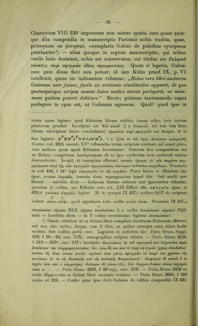 Charterium VIII 330 impressum non minus spuria sunt quam quin- que alia compendia in manuscriptis Parisinis nobis tradita, quae, priusquam ea perspexi, exemplaria Galeni de pulsibus synopseos putabantur1) — alius quoque in septem manuscriptis, qui tribus variis locis desinunt, nobis est conservatus, cui titulus est raXrjvov tivvoxfJig TisQi ccpvypcbv Idiccg TTQaypaxsiccq. Quem si legeris, Galeni esse quin dicas fieri non potest; id iam Kiihn praef. IX, p. VI intellexit, quem sic iudicantem videmus: „Huius vero libri auctorem Galenum vere fuisse, facile ex orationis similitudine apparet, de qua quotusquisque scripta summi huius medici attente perlegerit, ne mini- mum quidem poterit dubitaret Recte; primum tantummodo caput perlegere te opus est, ut Galenum agnoscas. Quid? quod ipse in totam quem legimus apud Kiihnium librum exhibet, tamen tribus locis textum pleniorem praebet. Inscriptus est Tov aviov (i. e. rakijvov, cui iam tum hunc librum adscriptum fuisse concludimus) tQ/nrjvkla tisqI Gqvy/ucbv xal dtojQla, et in fine legimus Z HLL A 1AOM A, i. e. 07ih iv toji nQog 'AvTtbviov qikoga&rj. Contra cod. 2315 saeculo XV0 tribuendus totum scriptum continet, sed semel plura, raro meliora quam apud Kiihnium inveniuntur. Ceterum hoc compendium etsi ex Galeno compilatum haudquaquam ab eo ipso confectum esse scribendi ratione demonstratur. Incipit, ut exemplum afferam: axonov iyo/ukv iv tui nagovu ovy- yQa/u/uan tuqI rrjg tmv Gqvyguiv ngixy/uccreiag gvvto/uov ix&io&ai nagddooiv. Praeterea in cod. 446, f. 34v legis klcayayuv iv tTji, xagdiai. Porro hiatus te offendunt idti iytiv, yvwGti dxQijiaig, ivnvrioi ilvcn, ntQUQyo/utvov vyqov alia. Sed medii aevi librarii — mirabile dictu — Galenum hiatum evitasse non ignoravisse videntur, quoniam in codice, quo Kiihnius usus est, XIX 633,16 idn Gqvy/uov sytiv 633,17 yvcboHg dxQipdig legitur. Et in synopsi IX 457,7 codices QST sic scriptum /3 a habent slvai avTtjv, quod significare vult: scribe avTtjv tlvai. Praeterea 1X457,4 , a tmnkHOTov iiQrjTou HLIy, hqtjtui imnkflGTov (i. e. scribe in luX^Igtov HQtjzai) PQS; inde — horribile dictu — in T codice recentissimo legimus inanlfiGTov! *) Omnia videlicet ut ex Galeni libris compilata doctrinam Galeneam offerunt, sed non eius verba; itaque, cum ii libri, ex quibus excerpta sunt, etiam hodie exstent, fere nullius pretii sunt. Leguntur in codicibus his: Paris. Graec. Suppi. 629, f. 59 — 64, saec. XIX; stenographice scriptus videtur. — Paris. Graec. 2155, f. 315v—319v, saec. XIV; inscriptio diayvojoug ix tov oqvygov xal dtqantlai ngog @aolkeiav ttjv IJoQqvQoysvvqTov, inc. tjXio dtj gol xcci to ntql Gqvyjtbjv /qsog anodidovg' tovtov dq dixa bvzoiv ysvtZv tiqcotov ion ysvog aqvy/udiv ro naqd tov /qovov Trtg XivrjGiojg iv T( Trti diccGTohtji xal TTji GVGTokrji 9-iMQOVfxsvoV diaqoQcd di ccvtov o ts Tct/vg tGTi xal b Gv/u/LifTQog. dkVTkQov di yivog etc., des. dtQ/uavdHGav ovroog iGyvQcbg (ogts 71 ... . — Paris. Graec. 2229, f. 43vsqq., saec. XIII. — Paris. Graec. 2332 ex variis Hippocratis et Galeni libris excerpta continet. — Paris. Graec. 3035, f. 209 usque ad 219. — Confer quae ipse dicit Galenus de talibus compendiis IX 433.