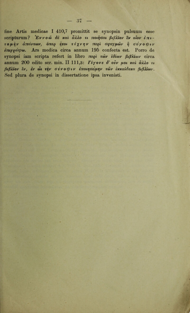 fine Artis medicae I 410,7 promittit se synopsin pulsuum esse scripturum? 3Evvoco 6s xal alko ti noiijaai fiiftXiov sv olov sm- zo[ir\v anavxoov, 0718Q yzoi Tsyvrjv nsgl (ftpvyficbv fj Gvyoipiv smygaipoo. Ars medica circa annum 195 confecta est. Porro de synopsi iam scripta refert in libro nsgl zoov Idlcov fiif&ioov circa annum 200 edito scr. min. II 111,3: Tsyovs d’ ovv fxoi xal aXXo xi fiifiXiov sv, sv ooi TTjV avvoxpiv snoirifsdfiriv zoov sxxaidsxa jfoflXioov. Sed plura de synopsi in dissertatione ipsa invenisti.