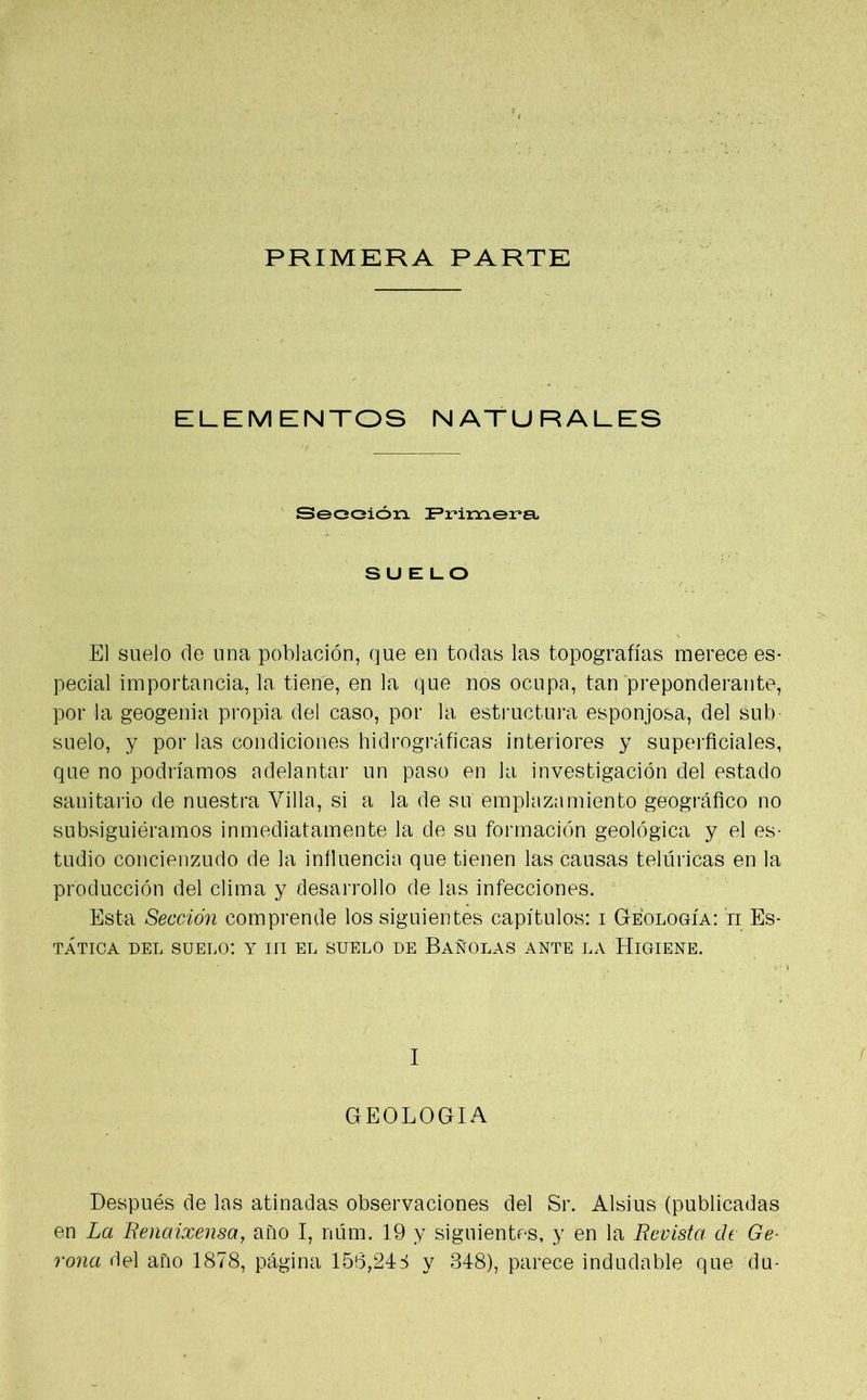 PRIMERA PARTE ELEMENTOS NATURALES Sección Primera SUELO El suelo de una población, que en todas las topografías merece es- pecial importancia, la tiene, en la que nos ocupa, tan preponderante, por la geogenia propia del caso, por la estructura esponjosa, del sub- suelo, y por las condiciones hidrográficas interiores y superficiales, que no podríamos adelantar un paso en la investigación del estado sanitario de nuestra Villa, si a la de su emplazamiento geográfico no subsiguiéramos inmediatamente la.de su formación geológica y el es- tudio concienzudo de la influencia que tienen las causas telúricas en la producción del clima y desarrollo de las infecciones. Esta Sección comprende los siguientes capítulos: i Geología: ii Es- tática del suelo: y ni el suelo de Bañólas ante la Higiene. I GEOLOGIA Después de las atinadas observaciones del Sr. Alsius (publicadas en La Renaixensa, año I, núm. 19 y siguientes, y en la Revista de Ge- rona del año 1878, página 156,246 y 348), parece indudable que du-