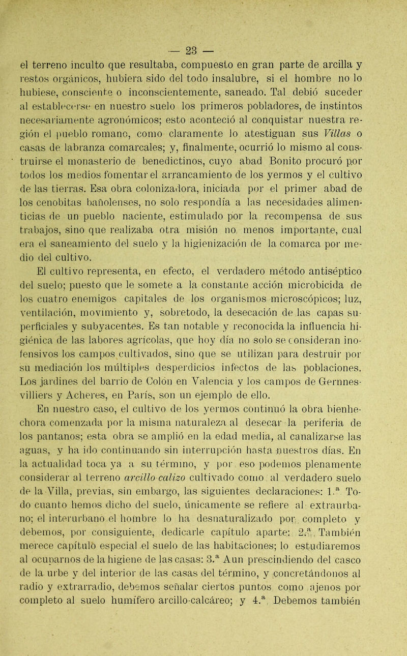 el terreno inculto que resultaba, compuesto en gran parte de arcilla y restos orgánicos, hubiera sido del todo insalubre, si el hombre no lo hubiese, consciente o inconscientemente, saneado. Tal debió suceder al establecerse en nuestro suelo los primeros pobladores, de instintos necesariamente agronómicos; esto aconteció al conquistar nuestra re- gión el pueblo romano, como claramente lo atestiguan sus Villas o casas de labranza comarcales; y, finalmente, ocurrió lo mismo al cons- truirse el monasterio de benedictinos, cuyo abad Bonito procuró por todos los medios fomentar el arrancamiento de los yermos y el cultivo de las tierras. Esa obra colonizadora, iniciada por el primer abad de los cenobitas bañolenses, no solo respondía a las necesidades alimen- ticias de un pueblo naciente, estimulado por la recompensa de sus trabajos, sino que realizaba otra misión no menos importante, cual era el saneamiento del suelo y la higienización de la comarca por me- dio del cultivo. El cultivo representa, en efecto, el verdadero método antiséptico del suelo; puesto que le somete a la constante acción microbicida de los cuatro enemigos capitales de los organismos microscópicos; luz, ventilación, movimiento y, sobretodo, la desecación de las capas su- perficiales y subyacentes. Es tan notable y reconocida la influencia hi- giénica de las labores agrícolas, que hoy día no solo se consideran ino- fensivos los campos cultivados, sino que se utilizan para destruir por su mediación los múltiples desperdicios infectos de las poblaciones. Los jardines del barrio de Colón en Valencia y los campos de Gernnes- villiers y Acheres, en París, son un ejemplo de ello. En nuestro caso, el cultivo de los yermos continuó la obra bienhe- chora comenzada por la misma naturaleza al desecar la periferia de los pantanos; esta obra se amplió en la edad media, al canalizarse las aguas, y ha ido continuando sin interrupción hasta -nuestros días. En la actualidad toca ya a su término, y por eso podemos plenamente considerar al terreno arcillo calizo cultivado como al verdadero suelo de la Villa, previas, sin embargo, las siguientes declaraciones: 1.a To- do cuanto hemos dicho del suelo, únicamente se refiere al extraurba- no; el interurbano el hoínbre lo ha desnaturalizado por completo y debemos, por consiguiente, dedicarle capítulo aparte: 2ta , También merece capituló especial el suelo de las habitaciones; lo estudiaremos al ocuparnos de la higiene de las casas: 3.a Aun prescindiendo del casco de la-urbe y del interior de las casas del término, y concretándonos al radio y extrarradio, debemos señalar ciertos puntos como ajenos por completo al suelo humífero arcillo-calcáreo; y 4.a, Bebemos también