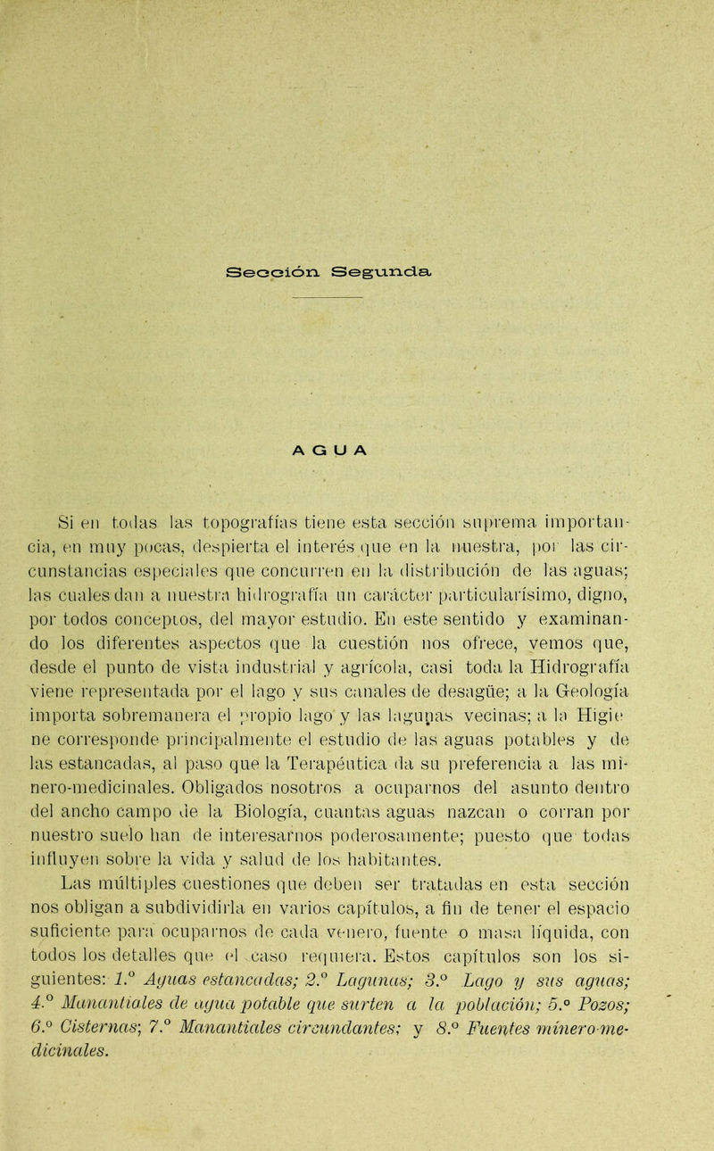 Sección Segunda AGUA Si en todas las topografías tiene esta sección suprema importan- cia, en muy pocas, despierta el interés que en la nuestra, por las cir- cunstancias especiales que concurren en la distribución de las aguas; las cuales dan a nuestra hidrografía un carácter particularísimo, digno, por todos conceptos, del mayor estudio. En este sentido y examinan- do los diferentes aspectos que la cuestión nos ofrece, vemos que, desde el punto de vista industrial y agrícola, casi toda la Hidrografía viene representada por el lago y sus canales de desagüe; a la Greoíogía importa sobremanera el propio lago y las lagunas vecinas; a la Higie ne corresponde principalmente el estudio de las aguas potables y de las estancadas, al paso que la Terapéutica da su preferencia a las mi* nero-medicinales. Obligados nosotros a ocuparnos del asunto dentro del ancho campo de la Biología, cuantas aguas nazcan o corran por nuestro suelo han de interesarnos poderosamente; puesto que todas influyen sobre la vida y salud de los habitantes. Las múltiples cuestiones que deben ser tratadas en esta sección nos obligan a subdividirla en varios capítulos, a fin de tener el espacio suficiente para ocuparnos de cada venero, fuente o masa líquida, con todos los detalles que el caso requiera. Estos capítulos son los si- guientes: 1.° Agitas estancadas; 2.° Lagunas; S.° Lago y sus aguas; 4.° Manantiales de agua potable que surten a la población; 5.° Pozos; 6.° Cisternas; 7.° Manantiales circundantes; y 8.° Fuentes minero me- dicinales.