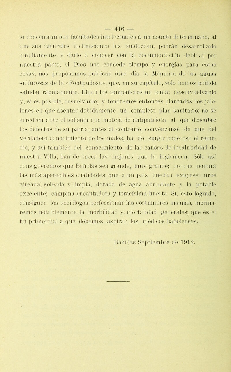 si concentran sus facultades intelectuales a un asunto determinado, al que sus naturales inclinaciones les conduzcan, podrán desarrollarlo ampliamente y darlo a conocer con la documentación debida: por nuestra parte, si Dios nos concede tiempo y energías para estas cosas, nos proponemos publicar otro día la Memoria de las aguas sulfurosas de la «Fontpudosa», que, en su capítulo, sólo liemos podido saludar rápidamente. Elijan los compañeros un terna; desenvuélvanlo y, si es posible, resuélvanlo; y tendremos entonces plantados los jalo- iones en que asentar debidamente un completo plan sanitario: no se arredren ante el sofisma que moteja de antipatriota al que descubre los defectos de su patria; antes al contrario, convénzanse de que del verdadero conocimiento de los males, ha de surgir'poderoso el reme- dio; y así también del conocimiento de las causas de insalubridad de nuestra Villa, han de nacer las mejoras que la higienicen. Sólo así consigueremos que Bañólas sea grande, muy grande; porque reunirá las más apetecibles cualidades que a un país puedan exigirse: urbe aireada, soleada y limpia, dotada de agua abundante y la potable excelente; campiña encantadora y feracísima huerta. Si, esto logrado, consiguen los sociólogos perfeccionar las costumbres insanas, merma- remos notablemente la morbilidad y mortalidad generales; que es el fin primordial a que debemos aspirar los módicos bañolenses. Bañólas Septiembre de 1912.