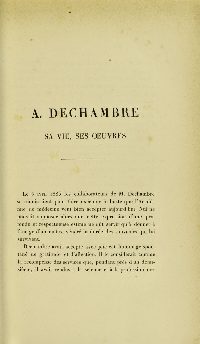 A. DECHAMBRE SA VIE, SES OEUVRES Le 5 avril 1885 les collaborateurs de M. Dechambre se réunissaient pour faire exécuter le buste que l’Acadé- mie de médecine veut bien accepter aujourd’hui. Nul ne pouvait supposer alors que cette expression d’une pro- fonde et respectueuse estime ne dût servir qu’à donner à l’image d’un maître vénéré la durée des souvenirs qui lui survivent. Dechambre avait accepté avec joie cet hommage spon- tané de gratitude et d’affection. Il le considérait comme la récompense des services que, pendant près d’un demi- siècle, il avait rendus à la science et à la profession mé-