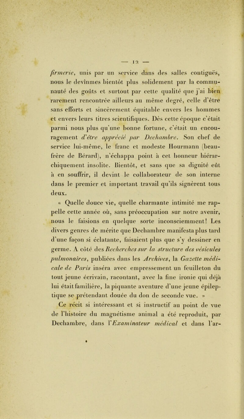 ftrmerie, unis par un service dans des salles contiguës, nous le devînmes bientôt plus solidement par la commu- nauté des goûts et surtout par cette qualité que j’ai bien rarement rencontrée ailleurs au même degré, celle d’être sans efforts et sincèrement équitable envers les hommes et envers leurs titres scientifiques. Dès cette époque c’était parmi nous plus qu’une bonne fortune, c’était un encou- ragement d'être apprécié par Decliamhre. Son chef de service lui-même, le franc et modeste Hourmann (beau- frère de Bérard), n’échappa point h cet honneur hiérar- chiquement insolite. Bientôt, et sans que sa dignité eut à en souffrir, il devint le collaborateur de son interne dans le premier et important travail qu’ils signèrent tous deux. « Quelle douce vie, quelle charmante intimité me rap- pelle cette année où, sans préoccupation sur notre avenir, nous le faisions en quelque sorte inconsciemment! Les divers genres de mérite que Dechambre manifesta plus tard d’une façon si éclatante, faisaient plus que s’y dessiner en serine. A côté des Recherches sur la structure des vésicules O pulmonaires, publiées dans les Archives, la Gazette médi- cale de Paris inséra avec empressement un feuilleton du tout jeune écrivain, racontant, avec la fine ironie qui déjà lui était familière, la piquante aventure d’une jeune épilep- tique se prétendant douée du don de seconde vue. » Ce récit si intéressant et si instructif au point de vue de l’histoire du magnétisme animal a été reproduit, par Dechambre, dans l'Examinateur médical et dans l’ar-