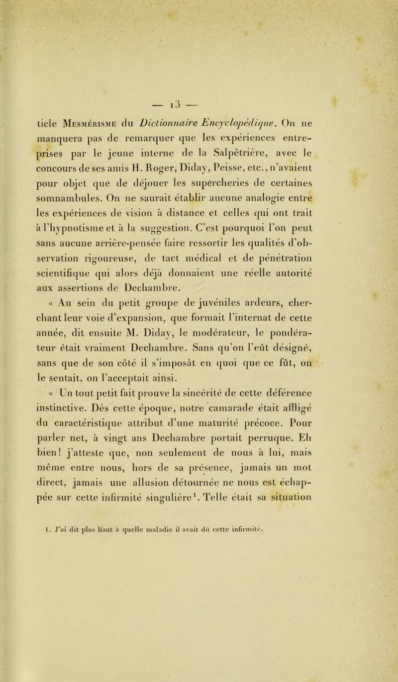 ticlc Mesmérisme du Dictionnaire Encyclopédique. On ne manquera pas de remarquer que les expériences entre- prises par le jeune interne de la Salpêtrière, avec le concours de ses amis H. Roger, Diday, Peisse, etc., n’avaient pour objet que de déjouer les supercheries de certaines somnambules. On ne saurait établir aucune analogie entre les expériences de vision à distance et celles qui ont trait à l’hypnotisme et à la suggestion. C’est pourquoi l’on peut sans aucune arrière-pensée faire ressortir les qualités d’ob- servation rigoureuse, de tact médical et de pénétration scientifique qui alors déjà donnaient une réelle autorité aux assertions de Dechambre. « Au sein du petit groupe de juvéniles ardeurs, cher- chant leur voie d’expansion, que formait l’internat de celte année, dit ensuite M. Diday, le modérateur, le pondéra- teur était vraiment Dechambre. Sans qu’on l’eût désigné, sans que de son côté il s’imposât en quoi que ce fût, on le sentait, on l’acceptait ainsi. « Un tout petit fait prouve la sincérité de cette déférence instinctive. Dès cette époque, notre camarade était affligé du caractéristique attribut d’une maturité précoce. Pour parler net, à vingt ans Dechambre portait perruque. Eli bien! j’atteste que, non seulement de nous à lui, mais même entre nous, hors de sa présence, jamais un mot direct, jamais une allusion détournée ne nous est échap- pée sur celle infirmité singulière1. Telle était sa situation I. J’ai dit plus liant à quelle maladie il avait dû eette infirmité.