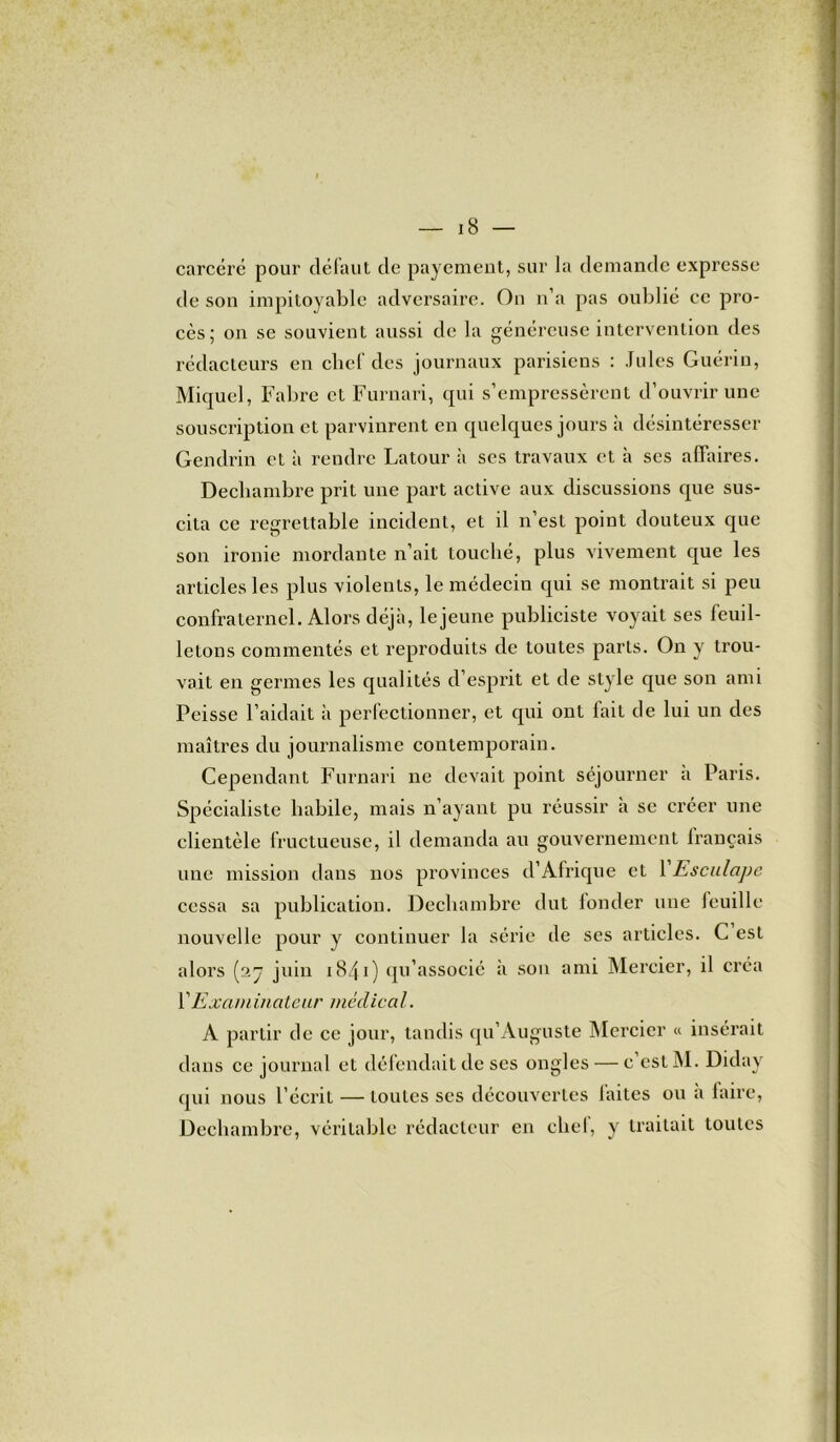 carcéré pour défaut de payement, sur la demande expresse de son impitoyable adversaire. On n’a pas oublié ce pro- cès; on se souvient aussi de la généreuse intervention des rédacteurs en chef des journaux parisiens : Jules Guérin, Miquel, Fabre et Furnari, qui s’empressèrent d’ouvrir une souscription et parvinrent en quelques jours à désintéresser Gendrin et à rendre Latour à ses travaux et à scs affaires. Decliambre prit une part active aux discussions que sus- cita ce regrettable incident, et il n’est point douteux que son ironie mordante n’ait touché, plus vivement que les articles les plus violents, le médecin qui se montrait si peu confraternel. Alors déjà, le jeune publiciste voyait ses feuil- letons commentés et reproduits de toutes parts. On y trou- vait en germes les qualités d’esprit et de style que son ami Peisse l’aidait à perfectionner, et qui ont fait de lui un des maîtres du journalisme contemporain. Cependant Furnari ne devait point séjourner a Paris. Spécialiste habile, mais n’ayant pu réussir a se créer une clientèle fructueuse, il demanda au gouvernement français une mission dans nos provinces d’Afrique et 1 Esculape cessa sa publication. Decliambre dut londer une feuille nouvelle pour y continuer la série de ses articles. C est alors (27 juin 1841) qu’associé à son ami Mercier, il créa VExaminateur médical. A partir de ce jour, tandis qu’Auguste Mercier « insérait dans ce journal et défendait de ses ongles — c est M. Diday qui nous l’écrit — toutes scs découvertes faites ou à faire, Decliambre, véritable rédacteur en cliel, y traitait toutes