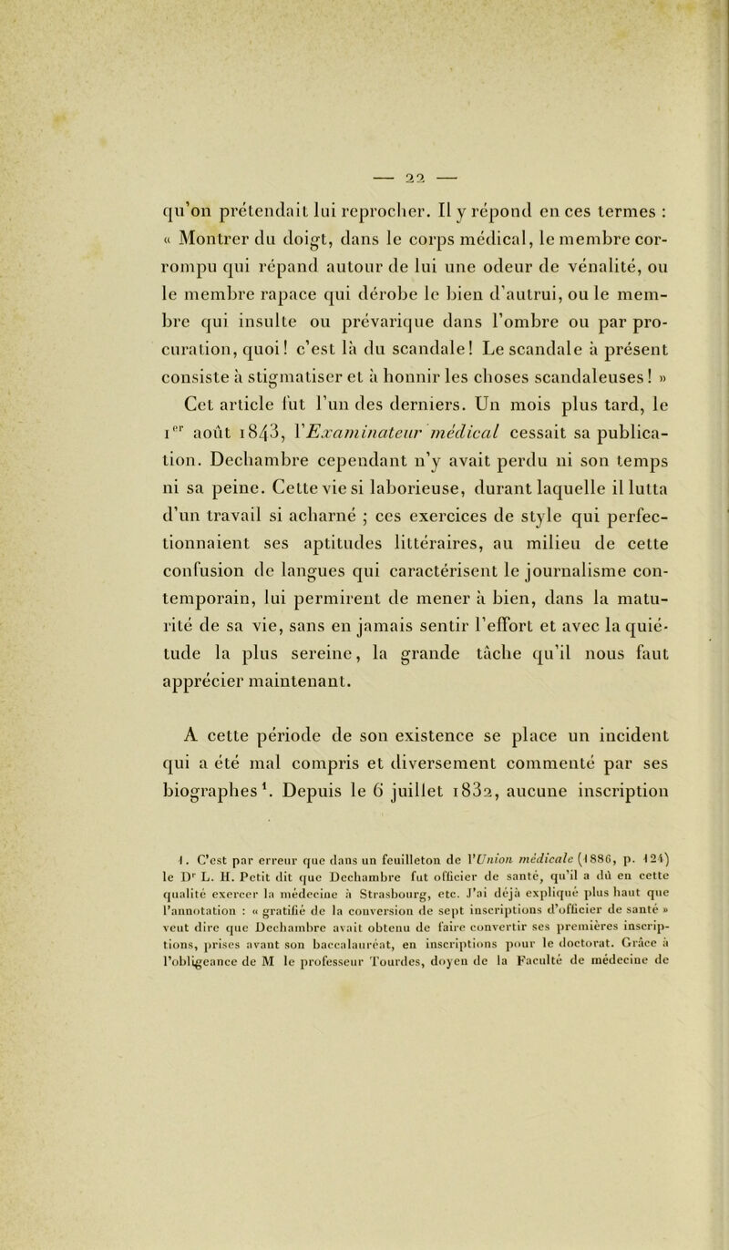 qu’on prétendait lui reprocher. Il y répond en ces termes : « Montrer du doigt, dans le corps médical, le membre cor- rompu qui répand autour de lui une odeur de vénalité, ou le membre rapace qui dérobe le bien d’autrui, ou le mem- bre qui insulte ou prévarique dans l’ombre ou par pro- curation, quoi! c’est là du scandale! Le scandale à présent consiste à stigmatiser et à honnir les choses scandaleuses ! » Cet article lut l’un des derniers. Un mois plus tard, le iel' août i843, Examinateur médical cessait sa publica- tion. Dechambre cependant n’y avait perdu ni son temps ni sa peine. Cette vie si laborieuse, durant laquelle il lutta d’un travail si acharné ; ces exercices de style qui perfec- tionnaient ses aptitudes littéraires, au milieu de cette confusion de langues qui caractérisent le journalisme con- temporain, lui permirent de mener à bien, dans la matu- rité de sa vie, sans en jamais sentir l’effort et avec la quié- tude la plus sereine, la grande tâche qu’il nous faut apprécier maintenant. A cette période de son existence se place un incident qui a été mal compris et diversement commenté par ses biographes1. Depuis le 6 juillet i83a, aucune inscription I. C’est par erreur que dans un feuilleton de YUnion medicale (I88G, p. 124) le Dr L. H. Petit dit que Dechambre fut officier de santé, qu’il a dû en cette qualité exercer la médecine à Strasbourg, etc. J’ai déjà expliqué plus haut que l’annotation : « gratifié de la conversion de sept inscriptions d’officier de santé » veut dire que Dechambre avait obtenu de faire convertir ses premières inscrip- tions, prises avant son baccalauréat, en inscriptions pour le doctorat. Grâce a l’obligeance de M le professeur Tourdes, doyen de la Faculté de médecine de