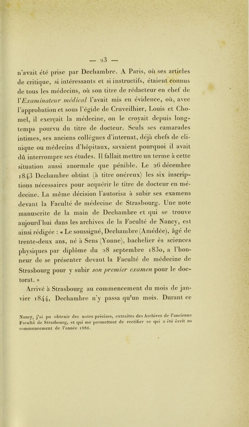 n’avait été prise par Dechambre. A Paris, où ses articles de critique, si intéressants et si instructifs, étaient connus de tous les médecins, oii son titre de rédacteur en chel de XExaminateur médical l’avait mis en évidence, où, avec l’approbation et sous l’égide de Cruveilhier, Louis et Cho- mel, il exerçait la médecine, on le croyait depuis long- temps pourvu du titre de docteur. Seuls ses camarades intimes, ses anciens collègues d’internat, déjà chefs de cli- nique ou médecins d’hôpitaux, savaient pourquoi il avait dû interrompre ses études. Il fallait mettre un terme à cette situation aussi anormale que pénible. Le 26 décembre i843 Dechambre obtint (à titre onéreux) les six inscrip- tions nécessaires pour acquérir le titre de docteur en mé- decine. La même décision l’autorisa à subir ses examens devant la Faculté de médecine de Strasbourg. Une note manuscrite de la main de Dechambre et qui se trouve aujourd’hui dans les archives de la Faculté de Nancy, est ainsi rédigée : « Le soussigné, Dechambre (Amédée), âgé de trente-deux ans, né à Sens (Yonne), bachelier ès sciences physiques par diplôme du 28 septembre i83o, a l’hon- neur de se présenter devant la Faculté de médecine de Strasbourg pour y subir son premier examen pour le doc- torat. » Arrivé à Strasbourg au commencement du mois de jan- vier i844, Dechambre n’y passa qu’un mois. Durant ce Nancy, j’ai pu obtenir des notes précises, extraites des Archives de l’ancienne Faculté de Strasbourg, et qui me permettent de rectifier ce qui a été écrit au commencement de l’année 1886.