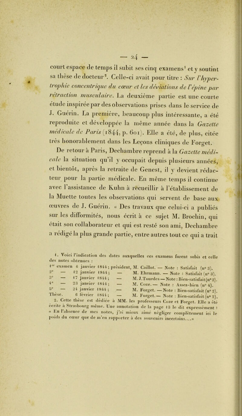 court espace de temps il subit scs cinq examens1 et y soutint sa thèse de docteur2. Celle-ci avait pour titre : Sur Vhyper- trophie concentrique du cœur et les déviations de Vépine par rétraction musculaire. La deuxième partie est une courte étude inspirée par des observations prises dans le service de J. Guérin. La première, beaucoup plus intéressante, a été reproduite et développée la même année dans la Gazette medicale de Paris ; iS44j p* 601J. Elle a été, de plus, citée très honorablement dans les Leçons cliniques de Forget. De retour a Paris, Deehambre reprend à la Gazette médi- cale la situation qu il y occupait depuis plusieurs années, cL bientôt, apres la retraite de Genest, il y devient rédac- teur pour la partie médicale. En même temps il continue avec l’assistance de Kuhn a recueillir à l’établissement de la Muette toutes les observations qui servent de base aux œuvres de J. Guérin. « Des travaux que celui-ci a publiés sur les difformités, nous écrit à ce sujet M. Brocliin, qui était son collaborateur et qui est resté son ami, Deehambre a rédigé la plus grande partie, entre autres tout ce qui a trait 1. Voici 1 indication des dates auxquelles ces examens furent subis et celle des notes obtenues : l01' examen 6 janvier 1844 ; président, M. Caillot. — Note : Satisfait (n° 3). ■° 12 janvier 1844 ; — M. Ehrmann. — Note : Satisfait (n° 3). — M. J.Tourdes — Note : Bien-satisfait(n°2). M. Coze.— Note : Assez-bien (n° 4). — M. l’orget. —Note : Bien-satisfait (n° 2). — M. Forget.— Note : Bien-satisfait (n° 2). MM. les professeurs Coze et Forget. Elle a été 3 4° — 5e — Thèse. 17 janvier (814; 23 janvier 1844 ; 24 janvier 1844 ; 6 février 1 844 ; 2. Cette thèse est dedicc a écrite à Strasbourg même. Une annotation de la page 13 le dit expressément : “ En 1 absence de mes notes, j’ai mieux aimé négliger complètement ici le poids du cœur que de m’en rapporter à des souvenirs incertains....»