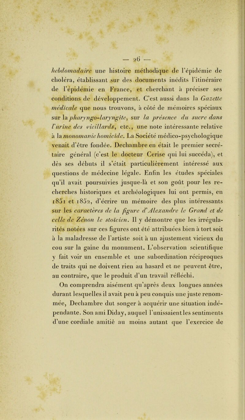 — i G — hebdomadaire une histoire méthodique de l’épidémie de choléra, établissant sur des documents inédits l’itinéraire de l’épidémie en France, et cherchant à préciser ses conditions de développement. C’est aussi dans la Gazette médicale que nous trouvons, à côté de mémoires spéciaux sur lapharjngo-laryngite, sur la présence du sucre dans l'urine des vieillards, etc., une note intéressante relative ii la monomanie homicide. La Société médico-psychologique venait d’être fondée. Dechambre en était le premier secré- taire général (c’est le docteur Cerise qui lui succéda), et dès ses débuts il s’était particulièrement intéressé aux questions de médecine légale. Enfin les études spéciales qu’il avait poursuivies jusque-là et son goût pour les re- cherches historiques et archéologiques lui ont permis, en 1851 et i8û2, d’écrire un mémoire des plus intéressants sur les caractères de la figure cl'Alexandre le Grand et de celle de Zenon le stoïcien. Il y démontre que les irrégula- rités notées sur ces figures ont été attribuées bien à tort soit à la maladresse de l’artiste soit à un ajustement vicieux du cou sur la gaine du monument. L’observation scientifique y fait voir un ensemble et une subordination réciproques de traits qui ne doivent rien au hasard et ne peuvent être, au contraire, que le produit d’un travail réfléchi. On comprendra aisément qu’après deux longues années durant lesquelles il avait peu à peu conquis une juste renom- mée, Dechambre dut songer à acquérir une situation indé- pendante. Son ami Diday, auquel l’unissaient les sentiments d’une cordiale amitié au moins autant que l’exercice de