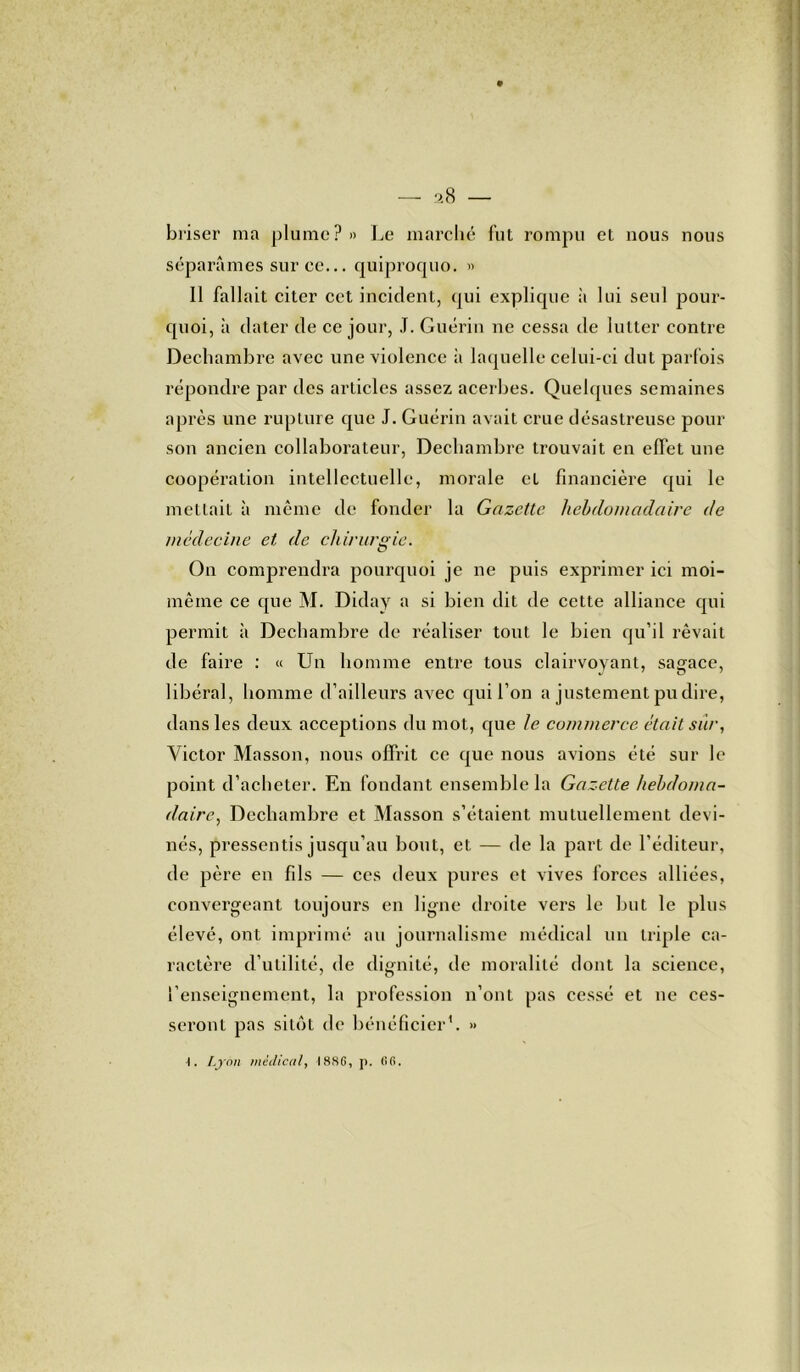 briser ma plume?» Le marché fut rompu et nous nous séparâmes sur ce... quiproquo. » Il fallait citer cet incident, qui explique à lui seul pour- quoi, à dater de ce jour, J. Guérin ne cessa de lutter contre Dechambre avec une violence à laquelle celui-ci dut parfois répondre par des articles assez acerbes. Quelques semaines après une rupture que J. Guérin avait crue désastreuse pour son ancien collaborateur, Dechambre trouvait en effet une coopération intellectuelle, morale et financière qui le mettait à même de fonder la Gazette hebdomadaire de médecine et de chirurgie. On comprendra pourquoi je ne puis exprimer ici moi- même ce que M. Diday a si bien dit de cette alliance qui permit à Dechambre de réaliser tout le bien qu’il rêvait de faire : « Un homme entre tous clairvoyant, sagace, libéral, homme d’ailleurs avec qui l’on a justement pu dire, dans les deux acceptions du mot, que le commerce était sur, Victor Masson, nous offrit ce que nous avions été sur le point d’acheter. En fondant ensemble la Gazette hebdoma- daire, Dechambre et Masson s’étaient mutuellement devi- nés, pressentis jusqu’au bout, et — de la part de l’éditeur, de père en fils — ces deux pures et vives forces alliées, convergeant toujours en ligne droite vers le but le plus élevé, ont imprimé au journalisme médical un triple ca- ractère d’utilité, de dignité, de moralité dont la science, l’enseignement, la profession n’ont pas cessé et ne ces- seront pas sitôt de bénéficier1. »
