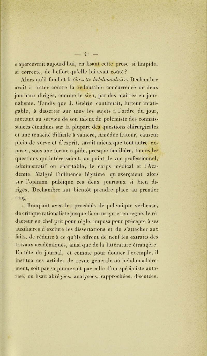 s’apercevrait aujourd’hui, en lisant celle prose si limpide, si correcte, de l’effort qu’elle lui avait coûté? Alors qu’il fondait la Gazette hebdomadaire, Decliambre avait à lutter contre la redoutable concurrence de deux journaux dirigés, comme le sien, par des maîtres en jour- nalisme. Tandis que J. Guérin continuait, lutteur infati- gable, à disserter sur tous les sujets à l’ordre du jour, mettant au service de son talent de polémiste des connais- sances étendues sur la plupart des questions chirurgicales et une ténacité difficile à vaincre, Amédée Latour, causeur plein de verve et d’esprit, savait mieux que tout autre ex- poser, sous une forme rapide, presque familière, toutes les questions qui intéressaient, au point de vue professionnel, administratif ou charitable, le corps médical et l’Aca- démie. Malgré l’influence légitime qu’exerçaient alors sur l’opinion publique ces deux journaux si bien di- rigés, Dechambre sut bientôt prendre place au premier rang. « Rompant avec les procédés de polémique verbeuse, de critique rationaliste jusque-là en usage et en règne, le ré- dacteur en chef prit pour règle, imposa pour précepte à ses auxiliaires d’exclure les dissertations et de s’attacher aux faits, de réduire à ce qu’ils offrent de neuf les extraits des travaux académiques, ainsi que de la littérature étrangère. En tête du journal, et comme pour donner l’exemple, il institua ces articles de revue générale où hebdomadaire- ment, soit par sa plume soit par celle d’un spécialiste auto- risé, on lisait abrégées, analysées, rapprochées, discutées,