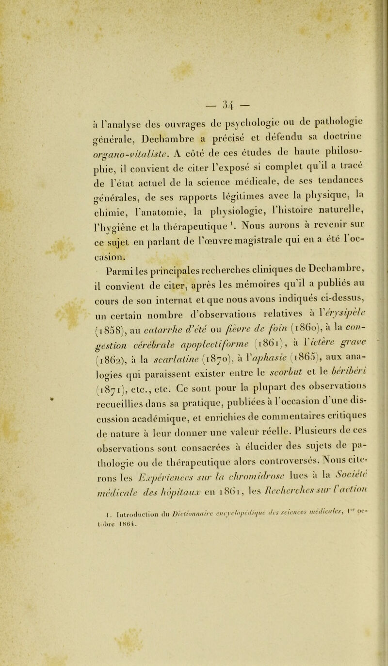 à l’analyse des ouvrages de psychologie ou de pathologie générale, Dechambre a précisé et détendu sa doctrine organo-vitaliste. A côté de ces études de haute philoso- O pliie, il convient de citer l’exposé si complet qu il a tracé de l’état actuel de la science médicale, de ses tendances générales, de scs rapports légitimes avec la physique, la chimie, l’anatomie, la physiologie, 1 histoire naturelle, l’hygiène et la thérapeutique Nous aurons à revenir sili- ce sujet en parlant de l’œuvre magistrale qui en a été 1 oc- casion. Parmi les principales recherches cliniques de Dechambre, il convient de citer, après les mémoires qu’il a publiés au cours de son internat et que nous avons indiques ci-dessus, un certain nombre d’observations relatives à Yérysipèle (1858), au catarrhe d’été ou fièvre de foin (i8(io), a la con- gestion cérébrale apoplectiforme i8(ii>, a 1 ictère grave (1862), à la scarlatine (1870), à l'aphasie (i865 , aux ana- logies qui paraissent exister entre le scorbut et le béribéri (1871), etc., etc. Ce sont pour la plupart des observations recueillies dans sa pratique, publiées a 1 occasion d une dis- cussion académique, et enrichies de commentaires critiques de nature à leur donner une valeur reelle. Plusieurs de ces observations sont consacrées a élucider des sujets de pa- thologie ou de thérapeutique alors controversés. Nous cite- rons les Expériences sur fa chromidrosc lues a la Societi médicale des hôpitaux c 11 1861, les Recherches sur ! action I. Introduction du Dictionnaire eiicyclnpédit/nc <lcs sciences medicales, l'r oc- tulne IH6i.