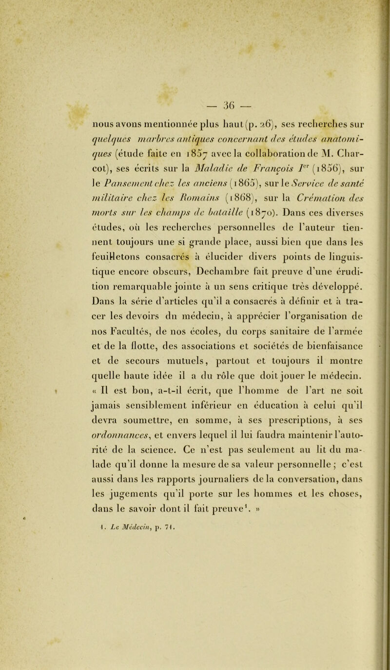 nous avons mentionnée plus haut(p. 26), ses recherches sur quelques marbres antiques concernant des études anatomi- ques (élude l’aile en avec la collaboration de M. Char- col), ses écrits sur la Maladie de François 7CP (1806), sur le Pansement chez les anciens (1865), sur le Service de santé militaire chez les Romains (1868), sur la Crémation des morts sur les champs de bataille (18-0). Dans ces diverses études, où les recherches personnelles de l’auteur tien- nent toujours une si grande place, aussi bien que dans les feuilletons consacrés à élucider divers points de linguis- tique encore obscurs, Dechambre fait preuve d’une érudi- tion remarquable jointe à un sens critique très développé. Dans la série d’articles qu’il a consacrés à définir et à tra- cer les devoirs dn médeciu, à apprécier l’organisation de nos Facultés, de nos écoles, du corps sanitaire de l’armée et de la Hotte, des associations et sociétés de bienfaisance et de secours mutuels, partout et toujours il montre quelle haute idée il a du rôle que doit jouer le médecin. « Il est bon, a-t-il écrit, que l’homme de l’art ne soit jamais sensiblement inférieur en éducation à celui qu’il devra soumettre, en somme, à ses prescriptions, à ses ordonnances, et envers lequel il lui faudra maintenir l’auto- rité de la science. Ce n’est pas seulement au lit du ma- lade qu’il donne la mesure de sa valeur personnelle ; c’est aussi dans les rapports journaliers delà conversation, dans les jugements qu’il porte sur les hommes et les choses, dans le savoir dont il fait preuve1. »
