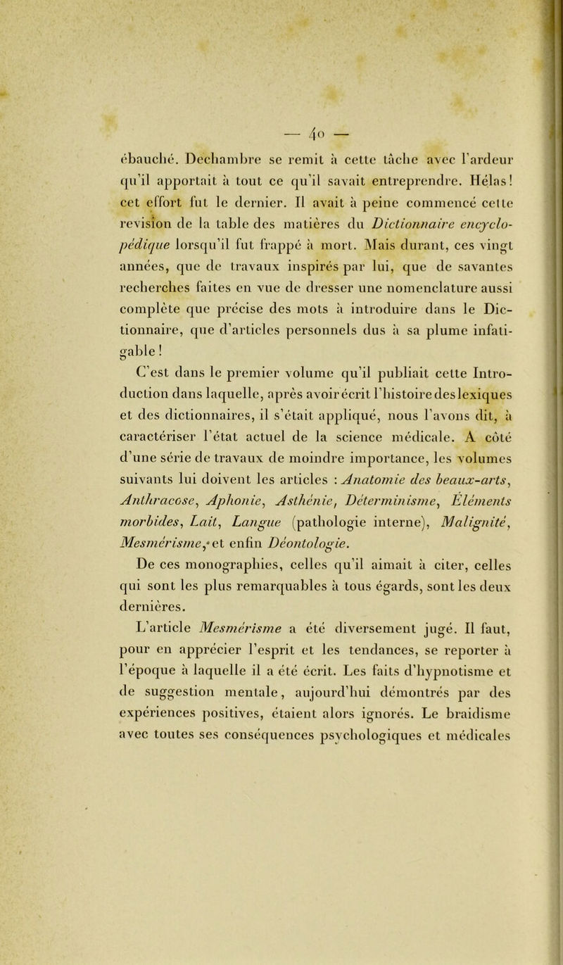 ébauché. Dechambre se remit à cette tâche avec l’ardeur qu’il apportait à tout ce qu’il savait entreprendre. Hélas! cet effort fut le dernier. Il avait à peine commencé celle révision de la table des matières du Dictionnaire encyclo- pédique lorsqu’il fut frappé à mort. Mais durant, ces vingt années, que de travaux inspirés par lui, que de savantes recherches faites en vue de dresser une nomenclature aussi complète que précise des mots à introduire dans le Dic- tionnaire, que d’articles personnels dus à sa plume infati- gable ! C’est dans le premier volume qu’il publiait celte Intro- duction dans laquelle, après avoir écrit l’histoiredeslexiques et des dictionnaires, il s’était appliqué, nous l’avons dit, à caractériser l’état actuel de la science médicale. A côté d’une série de travaux de moindre importance, les volumes suivants lui doivent les articles : Anatomie des beaux-arts, Anthracose, Aphonie, Asthénie, Déterminisme, Eléments morbides, Lait, Langue (pathologie interne), Malignité, Mesmérisme,4 et enfin Déontologie. De ces monographies, celles qu’il aimait à citer, celles qui sont les plus remarquables à tous égards, sont les deux dernières. L’article Mesmérisme a été diversement jugé. Il faut, pour en apprécier l’esprit et les tendances, se reporter à l’époque à laquelle il a été écrit. Les faits d’hypnotisme et de suggestion mentale, aujourd’hui démontrés par des expériences positives, étaient alors ignorés. Le braidisme avec toutes ses conséquences psychologiques et médicales