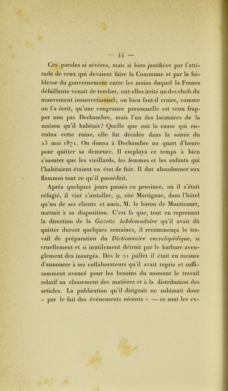 Ces paroles si sévères, mais si bien justifiées par l'atti- tude de ceux qui devaient faire la Commune et par la fai- blesse du gouvernement entre les mains duquel la France défaillante venait de tomber, ont-elles irrité un des chefs du mouvement insurrectionnel; ou bien faut-il croire, comme on l’a écrit, qu’une vengeance personnelle est venu frap- per non pas Dechambre, mais l’un des locataires de la maison qu’il habitait? Quelle que soit la cause qui en- traîna cette ruine, elle fut décidée dans la soirée du 23 mai 1871. On donna à Dechambre un quart d’heure pour quitter sa demeure. Il employa ce temps à bien s’assurer que les vieillards, les femmes et les enfants qui l’habitaient étaient en état de fuir. Il dut abandonner aux flammes tout ce qu’il possédait. Après quelques jours passés en province, où il s’était réfugié, il vint s’installer, 9, cité Martignac, dans l’hôtel qu’un de ses clients et amis, M. le baron de Monticourt, mettait à sa disposition. C’est là que, tout en reprenant la direction de la Gazette hebdomadaire qu’il avait dû quitter durant quelques semaines, il recommença le tra- vail de préparation du Dictionnaire encyclopédique, si cruellement et si inutilement détruit par le barbare aveu- glement des insurgés. Dès le 21 juillet il était en mesure d’annoncer à ses collaborateurs qu’il avait repris et suffi- samment avancé pour les besoins du moment le travail relatif au classement des matières et à la distribution des articles. La publication qu’il dirigeait ne subissait donc « par le fait des événements récents » — ce sont les ex-