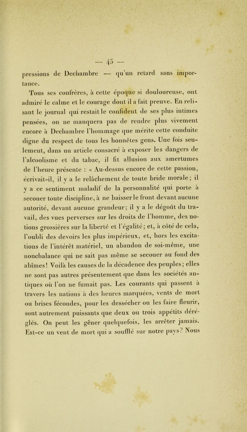 pressions de Dechambre — qu’un retard sans impor- tance. Tous ses confrères, à cette époque si douloureuse, ont admiré le calme et le courage dont il a fait preuve. En reli- sant le journal qui restait le confident de ses plus intimes pensées, on ne manquera pas de rendre plus vivement encore à Decliambre l’hommage que mérite cette conduite digne du respect de tous les honnêtes gens. Une lois seu- lement, dans un article consacré à exposer les dangers de l’alcoolisme et du tabac, il fit allusion aux amertumes de l’heure présente : « Au-dessus encore de cette passion, écrivait-il, il v a le relâchement de toute bride morale; il V a ce sentiment maladif de la personnalité qui porte a secouer toute discipline, à ne baisser le Iront devant aucune autorité, devant aucune grandeur; il y a le dégoût du tra- vail, des vues perverses sur les droits de 1 homme, des no- tions grossières sur la liberté et l égalité; et, a côté de cela, l’oubli des devoirs les plus impérieux, et, hors les excita- tions de l’intérêt matériel, un abandon de soi-même, une nonchalance qui ne sait pas même se secouer au fond des abîmes! Voilà les causes de la décadence des peuples ; elles ne sont pas autres présentement que dans les sociétés an- tiques où l’on ne fumait pas. Les courants qui passent a travers les nations à des heures marquées, vents de mort ou brises fécondes, pour les dessécher ou les faire fleurir, sont autrement puissants que deux ou trois appétits déré- glés. On peut les gêner quelquefois, les arrêter jamais. Est-ce un vent de mort qui a soufflé sur notre pays: Nous
