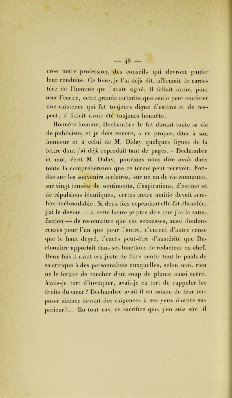 crée noire profession, des conseils <pii devront guider leur conduite. Ce livre, je l’ai déjà dit, affirmait le carac- tère de l’homme qui l’avait signé. 11 fallait avoir, pour oser l’écrire, cette grande autorité que seule peut conférer une existence qui fut toujours digne d’estime et de res- pect ; il fallait avoir été toujours honnête. Honnête homme, Dechambre le fut durant toute sa vie de publiciste, et je dois encore, à ce propos, citer à son honneur et à celui de M. Diday quelques lignes de la lettre dont j’ai déjà reproduit tant de pages. « Dechambre et moi, écrit M. Diday, pouvions nous dire amis dans toute la compréhension que ce terme peut recevoir. Fon- dée sur les souvenirs scolaires, sur un an de vie commune, sur vingt années de sentiments, d’aspirations, d’estime et de répulsions identiques, certes notre amitié devait sem- bler inébranlable. Si deux fois cependant elle fut ébranlée, j’ai le devoir — à cette heure je puis dire que j’ai la satis- faction — de reconnaître que ces secousses, aussi doulou- reuses pour l’un que pour l’autre, n’eurent d’autre cause que le haut degré, l'excès peut-être d’austérité que De- chambre apportait dans ses fonctions de rédacteur en chef. Deux fois il avait cru juste de faire sentir tout le poids de sa critique à des personnalités auxquelles, selon moi. rien ne le forçait de toucher d’un coup de plume aussi acéré. Avais-je tort d’invoquer, avais-je eu tort de rappeler les droits du cœur? Dechambre avait-il eu raison de leur im- poser silence devant des exigences à ses yeux d’ordre su- périeur?... En tout cas, ce sacrifice que, j’en suis sûr, il