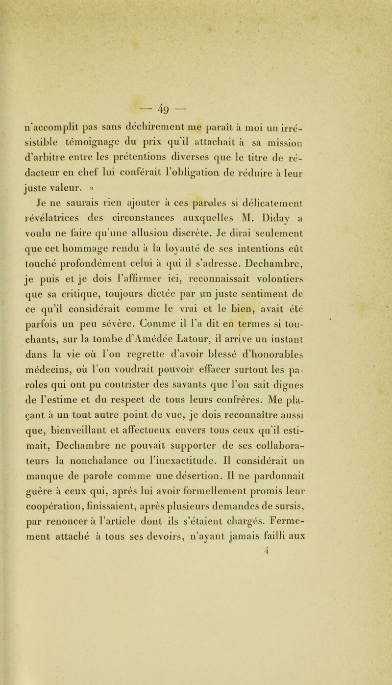 n’accomplit pas sans déchirement me paraît à moi un irré- sistible témoignage du prix qu’il attachait à sa mission d’arbitre entre les prétentions diverses que le titre de ré- dacteur en chef lui conférait l’obligation de réduire à leur juste valeur. » Je ne saurais rien ajouter à ces paroles si délicatement révélatrices des circonstances auxquelles M. Diday a voulu ne faire qu’une allusion discrète. Je dirai seulement que cet hommage rendu à la loyauté de ses intentions eût touché profondément celui à qui il s’adresse. Dechambre, je puis et je dois l’affirmer ici, reconnaissait volontiers que sa critique, toujours dictée par un juste sentiment de ce qu’il considérait comme le vrai et le bien, avait été parfois un peu sévère. Comme il l’a dit en termes si tou- chants, sur la tombe d’Amédée Latour, il arrive un instant dans la vie où l’on regrette d’avoir blessé d’honorables médecins, où l’on voudrait pouvoir effacer surtout les pa- roles qui ont pu contrister des savants que l’on sait dignes de l’estime et du respect de tous leurs confrères. Me pla- çant à un tout autre point de vue, je dois reconnaître aussi que, bienveillant et affectueux envers tous ceux qu’il esti- mait, Dechambre ne pouvait supporter de ses collabora- teurs la nonchalance ou l’inexactitude. Il considérait un manque de parole comme une désertion. Il ne pardonnait guère à ceux qui, après lui avoir formellement promis leur coopération, finissaient, après plusieurs demandes de sursis, par renoncer à l’article dont ils s’étaient chargés. Ferme- ment attaché à tous ses devoirs, n’ayant jamais failli aux 4