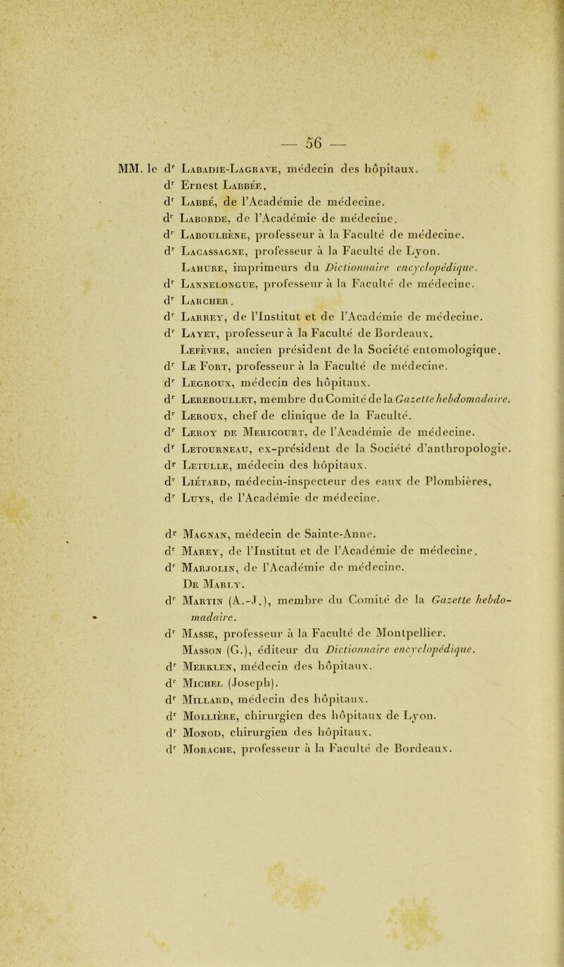 MM. le dr Labadie-Lagrave, médecin des hôpitaux. dr Ernest Labbée. dr Labbé, de l’Académie de médecine. d1' Laborde, de l’Académie de médecine. dr Laboulbène, professeur à la Faculté de médecine. dr Lacassagne, professeur à la Faculté de Lyon. Lahure, imprimeurs du Dictionnaire encyclopédique. dr Lannelongue, professeur à la Faculté de médecine. dr Larcher. dr Larrey, de l’Institut et de l’Académie de médecine. dr Layet, professeur à la Faculté de Bordeaux. Lefèvre, ancien président delà Société entomologique. dr Le Fort, professeur à la Faculté de médecine. dr Legroux, médecin des hôpitaux. dr Lereboullet, membre du Comité de la Gazette hebdomadaire. dr Leroux, chef de clinique de la Faculté. dr Leroy de Mericourt, de l’Académie de médecine. dr Letourneau, ex-président de la Société d’anthropologie. dr Letulle, médecin des hôpitaux. dr Liétard, médecin-inspecteur des eaux de Plombières, dr Luys, de l’Académie de médecine. dr Magnan, médecin de Sainte-Anne. dr Marey, de l’Institut et de l’Académie de médecine. dr Marjolin, de l’Académie de médecine. De Marey. dr Martin (A.-J.), membre du Comité de la Gazette hebdo- madaire. dr Masse, professeur à la Faculté de Montpellier. Masson (G.), éditeur du Dictionnaire encyclopédique. dr Merkxen, médecin des hôpitaux. dr Michel (Joseph). dr Millaud, médecin des hôpitaux. dr Mollière, chirurgien des hôpitaux de Lyon, d' Monod, chirurgien des hôpitaux. dr Morache, professeur à la Faculté de Bordeaux.