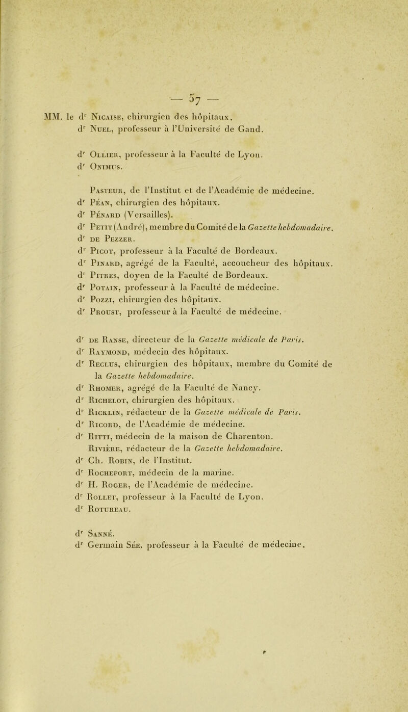 3IM. le dr Nicaisu, chirurgien des hôpitaux. dr Nuel, professeur à l’Université de Gand. dr Ollier, professeur à la Faculté de Lyon. d1' Onimus. Pasteur, de l’Institut et de l’Académie de médecine. d1' Péan, chirurgien des hôpitaux. dr Pénard (Versailles). dr Petit (André), membre du Comité de la Gazette hebdomadaire. d1' de Pezzer. d1' Picot, professeur à la Faculté de Bordeaux. dr Pinard, agrégé de la Faculté, accoucheur des hôpitaux. d1' Pitres, doyen de la Faculté de Bordeaux. dr Potain, professeur à la Faculté de médecine. dr Pozzi, chirurgien des hôpitaux. d1' Proust, professeur à la Faculté de médecine. d1 de Ranse, directeur de la Gazette médicale de Paris. dr Raymond, médecin des hôpitaux. dr Reclus, chirurgien des hôpitaux, membre du Comité de la Gazette hebdomadaire. d1 Rhomer, agrégé de la Faculté de Nancy. dr Richelot, chirurgien des hôpitaux. dr Ricklin, rédacteur de la Gazette médicale de Paris. dr Ricord, de l’Académie de médecine. d1' Ritti, médecin de la maison de Charentou. Rivière, rédacteur de la Gazette hebdomadaire. dr Ch. Robin, de l’Institut. dr Rochefort, médecin de la marine. d1' II. Roger, de l’Académie de médecine. dr Rollet, professeur à la Faculté de Lyon. dr Rotureau. dr Sanné. dr Germain Sée. professeur à la Faculté de médecine. r