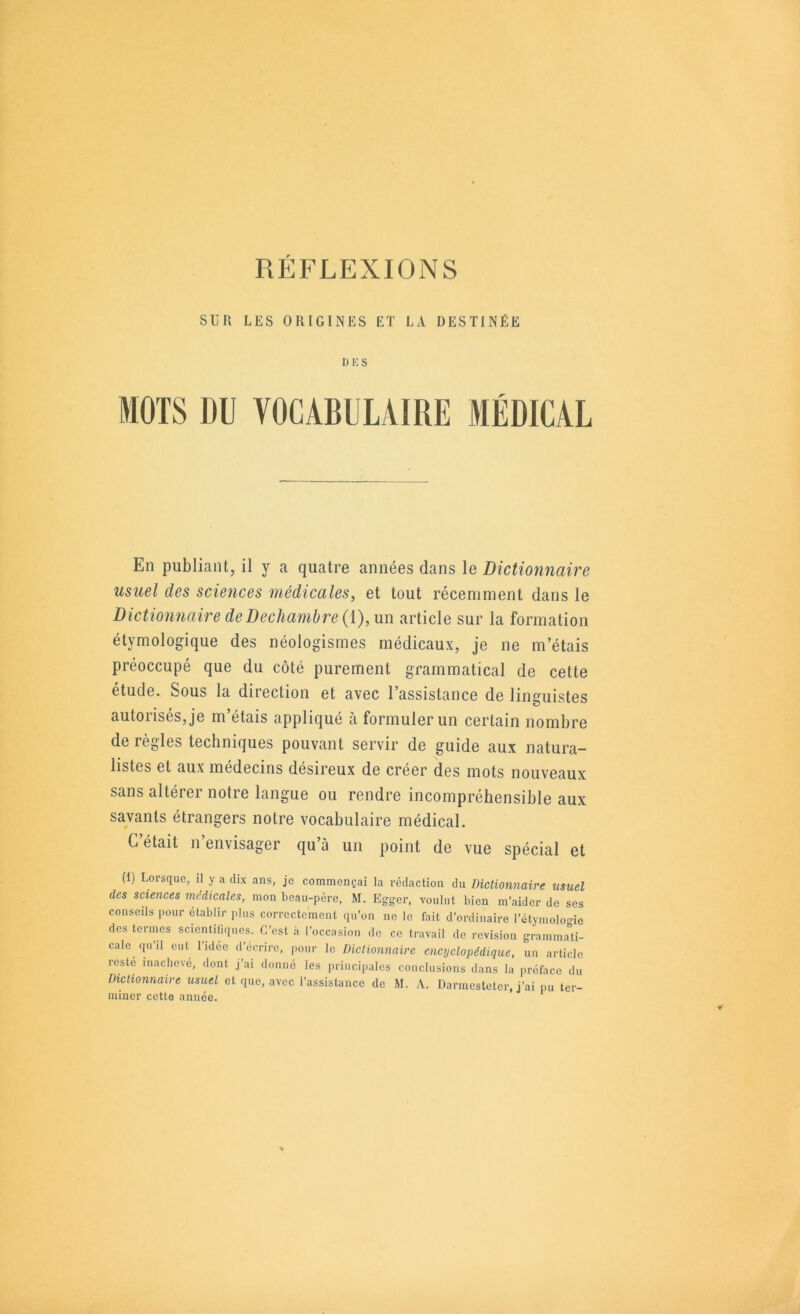 SUR LES ORIGINES ET LA DESTINÉE DKS MOTS DU VOCABULAIRE MÉDICAL En publiant, il y a quatre années dans le Diction7iaire usuel des sciences médicales, et tout récemment dans le Dictio7mairedeDechambre{[),\n\ article sur la formation étymologique des néologismes médicaux, je ne m’étais préoccupé que du côté purement grammatical de cette étude. Sous la direction et avec l’assistance de linguistes autorisés, je m’étais appliqué à formuler un certain nombre de règles techniques pouvant servir de guide aux natura- listes et aux médecins désireux de créer des mots nouveaux sans altérer notre langue ou rendre incompréhensible aux savants étrangers notre vocabulaire médical. C’était n’envisager qu’à un point de vue spécial et (1) Lorsque, il y a dix ans, je commençai la rédaction du Dictionnaire usuel des sciences médicales, mon beau-père, M. Egger, voulut bien m’aider de ses conseils pour établir ].lus correctement qu’on no le fait d’ordinaire l’étymolo-ie des termes sciontitiquos. C’est .à l’occasion de ce travail de révision gramma'ti- cale qu’il eut l’idée d’écrire, pour le Dictionnaire encyclopédique, un article reste inachevé, dont j’ai donné les principales conclusions dans la préface du Dictionnaire usuel et que, avec l’assistance de M. A. Darmestetor, j’ai pu ter- miner cette année. ‘