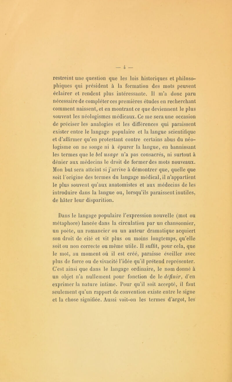 restreint une question que les lois historiques et philoso- phiques qui président à la formation des mots peuvent éclairer et rendent plus intéressante. Il m’a donc paru nécessaire de compléter ces premières études en recherchant comment naissent, et en montrant ce que deviennent le plus souvent les néologismes médicaux. Ce me sera une occasion de préciser les analogies et les différences qui paraissent exister entre le langage populaire et la langue scientifique et d’affirmer qu’en protestant contre certains abus du néo- logisme on ne songe ni à épurer la langue, en bannissant les termes que le bel usage n’a pas consacrés, ni surtout à dénier aux médecins le droit de former des mots nouveaux. Mon but sera atteint si j’arrive à démontrer que, quelle que soit Torigine des termes du langage médical, il n’appartient le plus souvent qu’aux anatomistes et aux médecins de les introduire dans la langue ou, lorsqu’ils paraissent inutiles, de hâter leur disparition. Dans le langage populaire l’expression nouvelle (mot ou métaphore) lancée dans la circulation par un chansonnier, un poète, un romancier ou un auteur dramatique acquiert son droit de cité et vit plus ou moins longtemps, qu’elle soit ou non correcte ou même utile. Il suffit, pour cela, que le mot, au moment où il est créé, paraisse éveiller avec plus de force ou de vivacité l’idée qu’il prétend représenter. C’est ainsi que dans le langage ordinaire, le nom donné à un objet n’a nullement pour fonction de le définir, d’en exprimer la nature intime. Pour qu’il soit accepté, il faut seulement qu’un rapport de convention existe entre le signe et la chose signifiée. Aussi voit-on les termes d’argot, les
