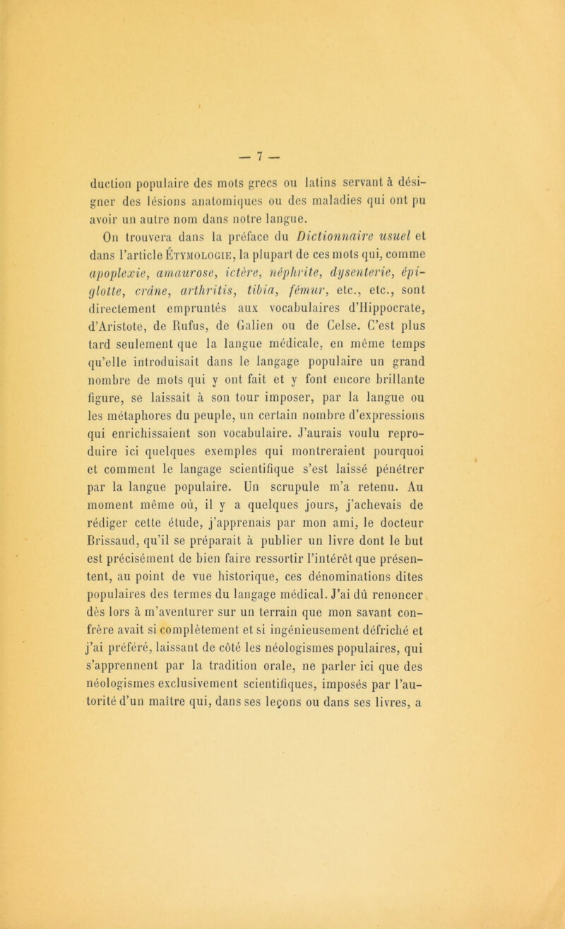 duction populaire des mois grecs ou latins servant à dési- gner des lésions anatoinitjues ou des maladies qui ont pu avoir un autre nom dans notre langue. On trouvera dans la préface du Dictionnciire usuel et dans l’article Étymologie, la plupart de ces mots qui, comme apoplexie, amaurose, ictère, néphrite, dysenterie, épi- glotte, crâne, arthritis, tibia, fémur, etc., etc., sont directement empruntés aux vocabulaires d’Hippocrate, d’Aristote, de Rufus, de Galien ou de Celse. C’est plus tard seulement que la langue médicale, en même temps qu’elle introduisait dans le langage populaire un grand nombre de mots qui y ont fait et y font encore brillante figure, se laissait à son tour imposer, par la langue ou les métaphores du peuple, un certain nombre d’expressions qui enrichissaient son vocabulaire. J’aurais voulu repro- duire ici quelques exemples qui montreraient pourquoi et comment le langage scientifique s’est laissé pénétrer par la langue populaire. Un scrupule m’a retenu. Au moment même où, il y a quelques jours, j’achevais de rédiger celte étude, j’apprenais par mon ami, le docteur Brissaud, qu’il se préparait à publier un livre dont le but est précisément de bien faire ressortir l’intérêt que présen- tent, au point de vue historique, ces dénominations dites populaires des termes du langage médical. J’ai dû renoncer dès lors à m’aventurer sur un terrain que mon savant con- frère avait si complètement et si ingénieusement défriché et j’ai préféré, laissant de côté les néologismes populaires, qui s’apprennent par la tradition orale, ne parler ici que des néologismes exclusivement scientifiques, imposés par l’au- torité d’un maître qui, dans ses leçons ou dans ses livres, a