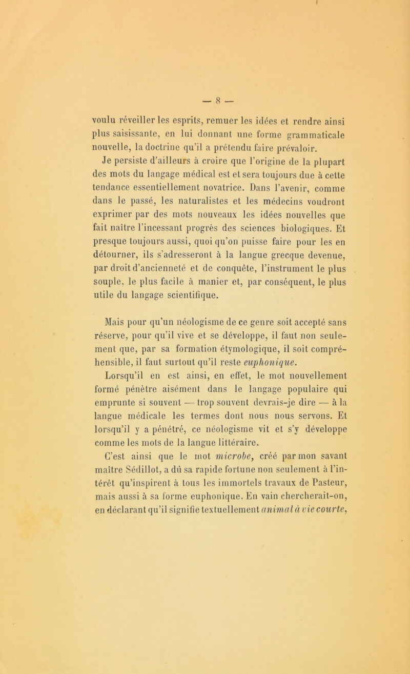 I — 8 — voulu réveiller les esprits, remuer les idées et rendre ainsi plus saisissante, en lui donnant une forme grammaticale nouvelle, la doctrine qu’il a prétendu faire prévaloir. Je persiste d’ailleurs à croire que l’origine de la plupart des mots du langage médical est et sera toujours due à cette tendance essentiellement novatrice. Dans l’avenir, comme dans le passé, les naturalistes et les médecins voudront exprimer par des mots nouveaux les idées nouvelles que fait naître l’incessant progrès des sciences biologiques. Et presque toujours aussi, quoi qu’on puisse faire pour les en détourner, ils s’adresseront à la langue grecque devenue, par droit d’ancienneté et de conquête, l’instrument le plus souple, le plus facile à manier et, par conséquent, le plus utile du langage scientifique. Mais pour qu’un néologisme de ce genre soit accepté sans réserve, pour qu’il vive et se développe, il faut non seule- ment que, par sa formation étymologique, il soit compré- hensible, il faut surtout qu’il reste euphonique. Lorsqu’il en est ainsi, en effet, le mot nouvellement formé pénètre aisément dans le langage populaire qui emprunte si souvent — trop souvent devrais-je dire — à la langue médicale les termes dont nous nous servons. Et lorsqu’il y a pénétré, ce néologisme vit et s’y développe comme les mots de la langue littéraire. C’est ainsi que le mot microbej créé par mon savant maître Sédillot, a dû sa rapide fortune non seulement à l’in- térêt qu’inspirent à tous les immortels travaux de Pasteur, mais aussi à sa forme euphonique. En vain chercherait-on, en déclarant qu’il signifie textuellement animal à vie courte..