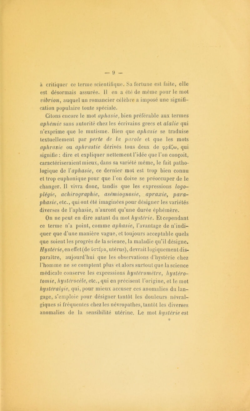 à critiquer ce leriiic scientifique. Sa fortune est faite, elle est désormais assurée. 11 en a été de même pour le mot vibrion, auquel un romancier célèbre a imposé une signifi- cation populaire toute spéciale. Citons encore le mot aphasie, bien préférable aux termes aphémie sans autorité chez les écrivains grecs et alalie qui n’exprime que le mutisme. Bien que aphasie se traduise textuellement par perte de la parole et que les mots aphrasie ou aphrastie dérivés tous deux de çpiCw, qui signifie : dire et expliquer nettement l’idée que l’on conçoit, caractériseraient mieux, dans sa variété même, le fait patho- logique de ïaphasie, ce dernier mot est trop bien connu et trop euphonique pour que l’on doive se préoccuper de le changer. 11 vivra donc, tandis que les expressions logo- plégie, achirographie, asémiognosie, apraxie, para- phasie, etc., qui ont été imaginées pour désigner les variétés diverses de l’aphasie, n’auront qu’une durée éphémère. On ne peut en dire autant du mot hystérie. Et cependant ce terme n’a point, comme aphasie, l’avantage de n’indi- (juer que d’une manière vague, et toujours acceptable quels que soient les progrès de la science, la maladie qu’il désigne. Hystérie,eneïïei{de ucrTépa, utérus), devrait logiquement dis- paraître, aujourd’hui que les observations d’hystérie chez l’homme ne se comptent plus et alors surtout que la science médicale conserve les expressions hystéromètre, hystéro- tomie, hystérocèle, etc., qui en précisent l’origine, et le mot hystéralyie, qui, pour mieux accuser ces anomalies du lan- gage, s’emploie pour désigner tantôt les douleurs névral- giques si fréquentes chez les névropathes, tantôt les diverses anomalies de la sensibilité utérine. Le mot hystérie est