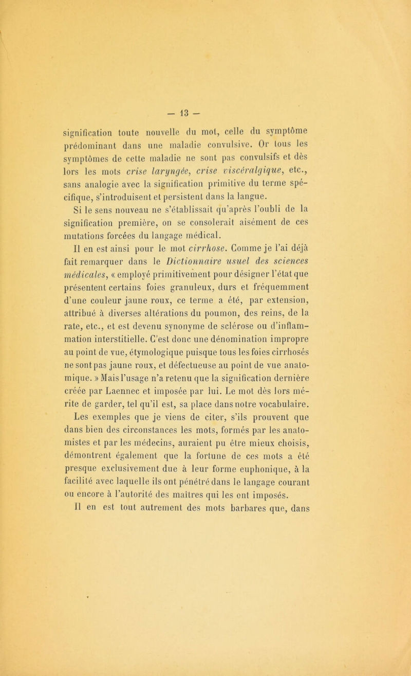 signification toute nouvelle du mot, celle du symptôme prédominant dans une maladie convulsive. Or Ions les symptômes de cette maladie ne sont pas convulsifs et dès lors les mots criae laryngée^ crise viscéralgique, etc., sans analogie avec la signification primitive du terme spé- cifique, s’introduisent et persistent dans la langue. Si le sens nouveau ne s’établissait qu’après l’oubli de la signification première, on se consolerait aisément de ces mutations forcées du langage médical. Il en est ainsi pour le mot cirrhose. Comme je l’ai déjà fait remarquer dans le Dictionnaire usuel des sciences médicales, «employé primitivement pour désigner l’état que présentent certains foies granuleux, durs et fréquemment d’une couleur jaune roux, ce terme a été, par extension, attribué à diverses altérations du poumon, des reins, de la rate, etc., et est devenu synonyme de sclérose ou d’inflam- mation interstitielle. C’est donc une dénomination impropre au point de vue, étymologique puisque tous les foies cirrhosés ne sont pas jaune roux, et défectueuse au point de vue anato- mique. » Mais l’usage n’a retenu que la signification dernière créée par Laennec et imposée par lui. Le mot dès lors mé- rite de garder, tel qu’il est, sa place dans notre vocabulaire. Les exemples que je viens de citer, s’ils prouvent que dans bien des circonstances les mots, formés par les anato- mistes et par les médecins, auraient pu être mieux choisis, démontrent également que la fortune de ces mots a été presque exclusivement due à leur forme euphonique, à la facilité avec laquelle ils ont pénétré dans le langage courant ou encore à l’autorité des maîtres qui les ont imposés. Il en est tout autrement des mots barbares que, dans