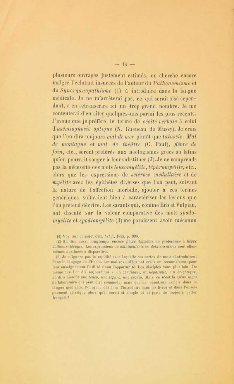 plusieurs ouvrages justemeiit estimés, on cherche encore malgré l’éclatanl insuccès de l’auteur du Pathonomisme et du Synorganopathisme (1) à introduire dans la langue médicale. Je ne m’arrêterai pas, ce qui serait aisé cepen- dant, à en retranscrire ici un trop grand nombre. Je me contenterai d’en citer quelques-uns parmi les plus récents. J’avoue que je prét'ère le terme de cécité verbale à celui Ci asémiognosie optique (N. Gueneau de Mussy). Je crois que l’on dira toujours mal de mer plutôt que talassie. Mal de montagne et mal de théâtre (G. Paul), fièvre de foin, etc., seront préférés aux néologismes grecs ou latins qu’on pourrait songer à leur substituer (2). Je ne comprends pas la nécessité des mots leiicomyélite, téphromyélite, etc., alors que les expressions de sclérose médullaire et de myélite avec les épithètes diverses que l’on peut, suivant la nature de l’atTection morbide, ajouter à ces termes génériques suffiraient bien à caractériser les lésions que l’on prétend décrire. Les savants qui, comme Erb et Vulpian, ont discuté sur la valeur comparative des mots spodo- myélite et spodiomyélite (3) me paraissent avoir méconnu (1) Voy. sur ce sujet Gaz. hebd., 1855, p. 396. (2) On dira aussi longtemps encore fièvre typhoïde de préférence à fièvre dothiénenUrique. Les exjiressions de dotliinentérie ou dothiénentérie sont elles- mêmes destinées à disparaître. (3) Je n’ignore [>as la rapidité avec laquelle ces sortes de mots s’introduisent dans le langage de l’Ecole. Les maîtres qui les ont créés en reconnaissent pour leur enseignement l’utilité sinon l’opportunité. Les disciples vont plus loin. Do même que l’on dit aujourd’liui « un cardiaque^ un hépatique, un brighiique, on dira bientôt une leuco, une téphro, une spodio. Mais ce n’est là qu’un argot de laboratoire qui peut être commode, mais qui ne pénétrera jamais dans la langue médicale. Dourquoi dès lors l’introduire dans les livres et dans l’ensei- gnement classique alors qu’il serait si simple et si juste de toujours parler français ?