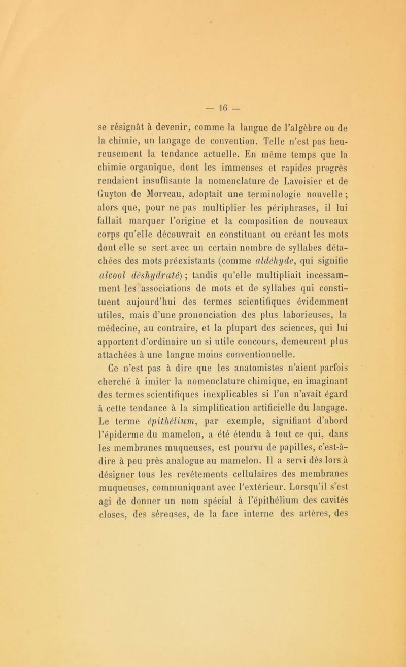 se résignât à devenir, comme la langue de Talgèbre ou de la chimie, un langage de convention. Telle n’est pas heu- reusement la tendance actuelle. En même temps que la chimie organique, dont les immenses et rapides progrès rendaient insuffisante la nomenclature de Lavoisier et de Guyton de Morveau, adoptait une terminologie nouvelle ; alors que, pour ne pas multiplier les périphrases, il lui fallait marquer l’origine et la composition de nouveaux corps qu’elle découvrait en constituant ou créant les mots dont elle se sert avec un certain nombre de syllabes déta- chées des mots préexistants (comme aldéinjde, qui signifie alcool déshydraté) ; tandis qu’elle multipliait incessam- ment les associations de mots et de syllabes qui consti- tuent aujourd’hui des termes scientifiques évidemment utiles, mais d’une prononciation des plus laborieuses, la médecine, au contraire, et la plupart des sciences, qui lui apportent d’ordinaire un si utile concours, demeurent plus attachées à une langue moins conventionnelle. Ce n’est pas à dire que les anatomistes n’aient parfois cherché à imiter la nomenclature chimique, en imaginant des termes scientifiques inexplicables si l’on n’avait égard à cette tendance h la simplification artificielle du langage. Le terme épithélium, par exemple, signifiant d’abord l’épiderme du mamelon, a été étendu à tout ce qui, dans les membranes muqueuses, est pourvu de papilles, c’est-à- dire à peu près analogue au mamelon. Il a servi dès lors à désigner tous les revêtements cellulaires des membranes muqueuses, communiquant avec l’extérieur. Lorsqu’il s’est agi de donner un nom spécial à l’épithélium des cavités closes, des séreuses, de la face interne des artères, des