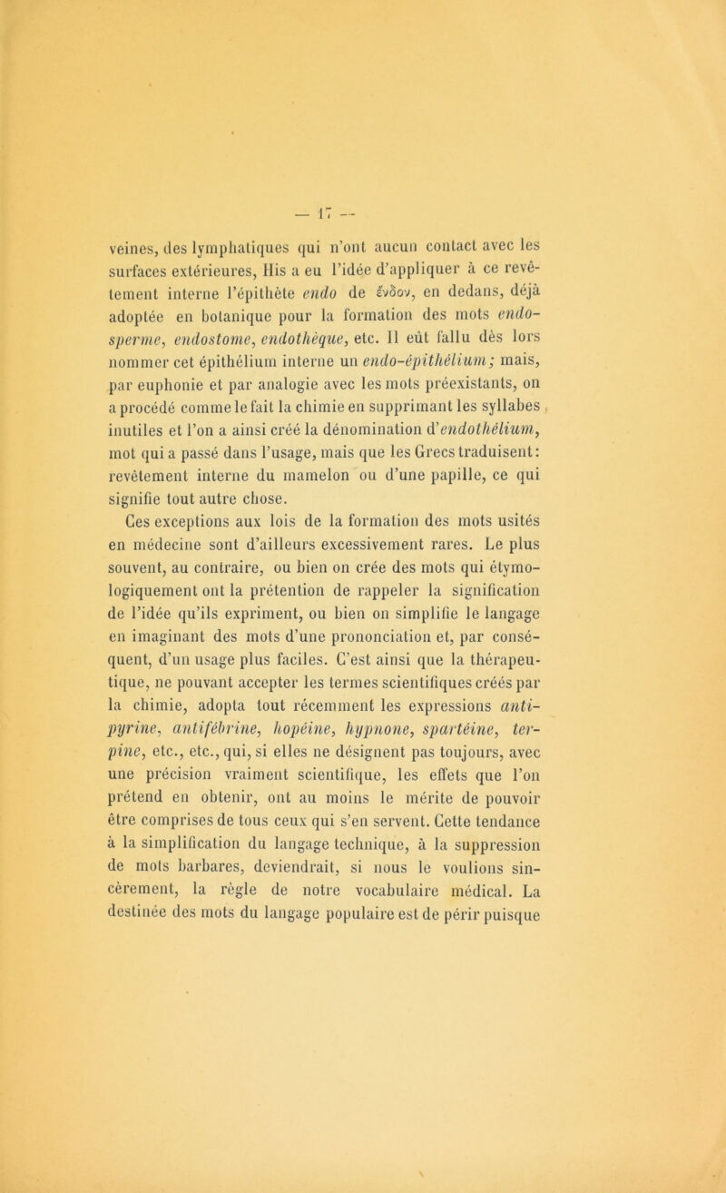 veines, des lympliatiques qui n’ont aucun contact avec les surfaces extérieures, llis a eu l’idée d’appliquer à ce revê- tement interne l’épithète endo de evôov, en dedans, déjà adoptée en botanique pour la formation des mots endo- sperme, endostome^ endothèque, etc. Il eût fallu dès lors nommer cet épithélium interne un eiido-épithélium; mais, par euphonie et par analogie avec les mots préexistants, on a procédé comme le fait la chimie en supprimant les syllabes inutiles et l’on a ainsi créé la dénomination d'endothélium, mot qui a passé dans l’usage, mais que les Grecs traduisent; revêtement interne du mamelon ou d’une papille, ce qui signifie tout autre chose. Ces exceptions aux lois de la formation des mots usités en médecine sont d’ailleurs excessivement rares. Le plus souvent, au contraire, ou bien on crée des mots qui étymo- logiquement ont la prétention de rappeler la signification de l’idée qu’ils expriment, ou bien on simplifie le langage en imaginant des mots d’une prononciation et, par consé- quent, d’un usage plus faciles. C’est ainsi que la thérapeu- tique, ne pouvant accepter les termes scientifiques créés par la chimie, adopta tout récemment les expressions anti- piyrine, antiféhrine, hopéine, hypnone, spartéine, ter- pine, etc., etc., qui, si elles ne désignent pas toujours, avec une précision vraiment scientifique, les effets que l’on prétend en obtenir, ont au moins le mérite de pouvoir être comprises de tous ceux qui s’en servent. Cette tendance à la simplification du langage technique, à la suppression de mots barbares, deviendrait, si nous le voulions sin- cèrement, la règle de notre vocabulaire médical. La destinée des mots du langage populaire est de périr puisque