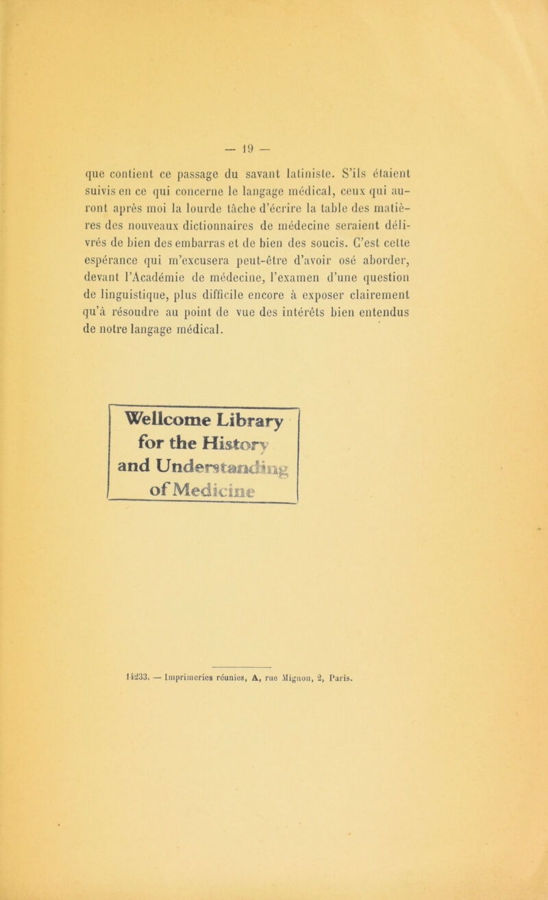 que contient ce passage du savant latiniste. S’ils étaient suivis en ce qui concerne le langage médical, ceux qui au- ront après moi la lourde tâche d’écrire la table des matiè- res des nouveaux dictionnaires de médecine seraient déli- vrés de bien des embarras et de bien des soucis. C’est cette espérance qui m’excusera peut-être d’avoir osé aborder, devant l’Académie de médecine, l’examen d’une question de linguistique, plus difficile encore à exposer clairement qu’à résoudre au point de vue des intérêts bien entendus de notre langage médical. Wellcome Library for the Historv and Understandîng of Medicine 1W33. — Iniprinieries réunies, A, rue Million, “2, Paris.