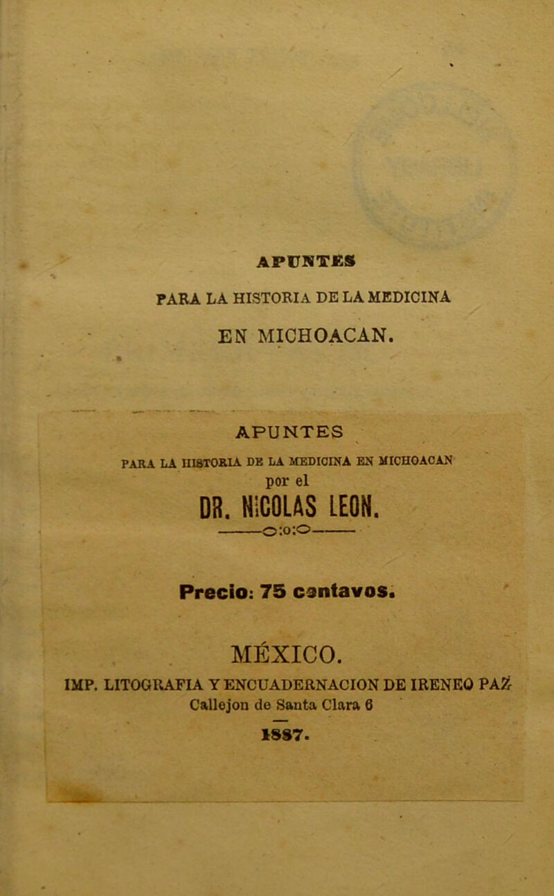 APÜlíTJeS PAKA LA HISTORIA DE LA MEDICINA EN MICHOACAN. APUNTES PARA LA niaXOaiA de la medicina en MICHOACAN por el DR. NICOLAS LEON. o:o;o Precio: 75 centavos. MÉXICO. IMF. LITOGRAFIA Y ENCUADERNACION DE IRENEO PA2^ Callejón de Santa Clara 6 1S87