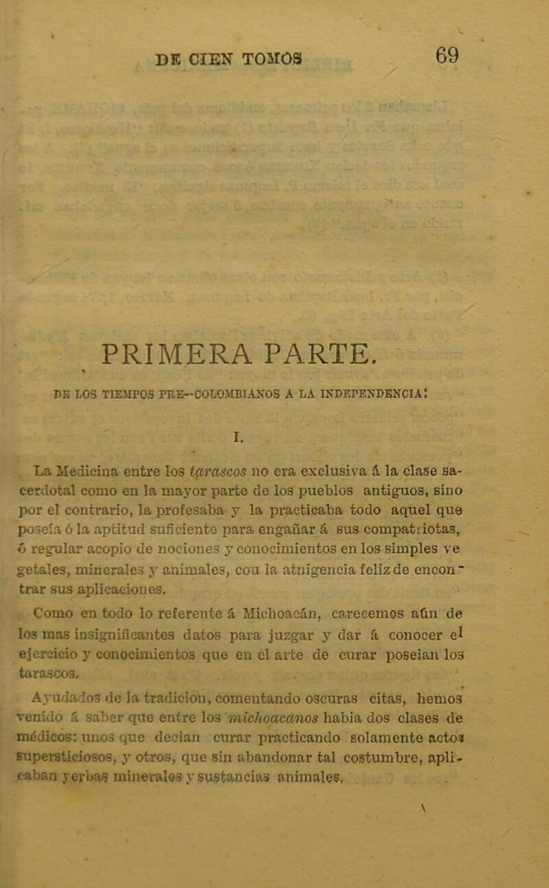 PRIMERA PARTE. PE LOS TIEMPOS PRE--COLOMBIAXOS A LA INEEPENDENCIAÍ I. La Medicina entre los t^rmcos no era exclusiva á, la clase sa- cerdotal como en la mayor parte de los pueblos antiguos, sino por el contrario, la profesaba y la practicaba todo aquel que poseía ó la aptitud suficiente jsara engañar S, sus compatriotas, ó regular acopio de nociones y conocimientos en los simples ve getales, minerales j- animales, cou la atnigencia feliz de encon ■ trar sus aplicaciones. Como en todo lo referente íi Michoacán, carecemos aún de los mas insignificantes datos para juzgar y dar ú conocer el ejercicio y conocimientos que en el arte de curar poseían los tarascos. • Ajudados de la tradición, comentando oscuras citas, hemos venido á saber que entre los michoacanos habla dos clases de médicos: unos que decían curar practicando solamente acto* supersticiosos, y otros, que sin abandonar tal costumbre, apli- caban yerbas minerales y sustancias animales,