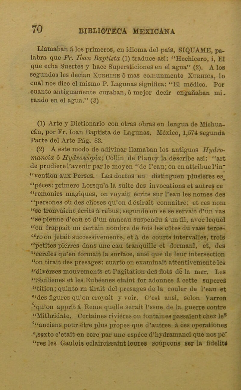 Llamaban ü los primeros, en idioma del país, SIQUAME, pa- labra que Fr. loan Baptlsta (1) traduce así: “Hechicero, i. El que echa Suertes y hace Supersticiones en el agua” (2). A los segundos les deeian Xuriiime ó mas comunmente XuamcA, lo cual nos dice el mismo P. Lagunas signiflca: “El médico. Por cuanto antiguamente curaban, ó mejor decir engañaban mi. rando en el agua.” (8) (1) Arte y Dictionarlo con otras obras en lengua de Michua- c5.n, por Fr. loan Baptista de Lagunas, México, 1,574 segunda Parte del Arte Pág, 83. (2) A este modo de adivinar llamaban los antiguos Hydro- maneia ó Hydroscopia; Collin de Plancy la describe así; “art de prudiere l’avenir par le moyen “de l’eau; on en attribue Pin” “vention aux Persea. Les doctos en disting^uen plusieres es_ “péces: primero Lorsqu’a la suite des invocations et autres ce “remonies magiques, on voyait écrits sur l’eau les nomes des “persones oü des dioses qu’on désirait connaitre: et ces nom “se tronvaient écrits íi rebus; segundo on se se servait d’un vas “se plenne d’eau et d’un anneau suspendu á un fll, avec lequel “on frappait un certain nombre de fois les cOtes du vase terce- ‘‘roon jetait successivemento, et 5 de courts intervalles, trois “petites piérres dans une eau tranquillo et dormanl, et, des “cercles qu’en formait la snríace, ansi que de leur intersection “on tirait des presagos: cuarto on examinait attentivemente les “dlvérses mouvements et l’agítation des flots di la mer. Les “Sicilienes et les Eubéenes etaint for adonnes .i cette superes “tition; quinto rn tirait del presagos do la couler de l’eau et “des figures qu’on croyait y voir. C’est ansi, selon Yarron ‘‘qu’on apprít & Reme quelle sorait l’ssue de la guerre centre “Míthridate. Certaines riviéres ou fontaiues passaient chez le® ‘“anciens.pour étre plus propes que d’autres á ces operationes ‘,sexto c’etait en coro'par une espécod’hydramnnci que nospé “res les Gaulois eclnircissaint leures goupcons ser la fidelité