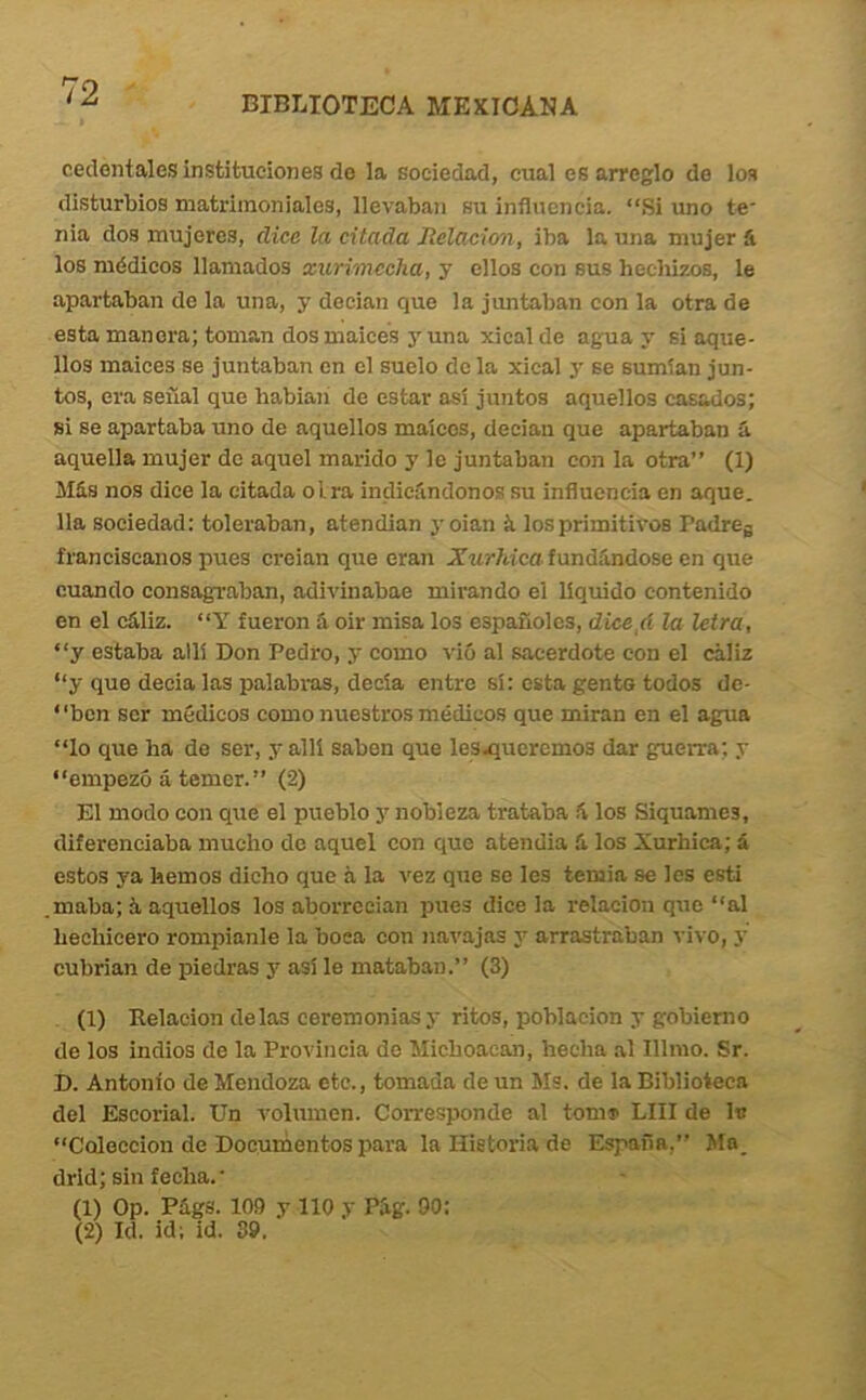 BIBLIOTECA MEXICANA cedentales instituciones de la sociedad, cual es arreglo de lo» disturbios matrimoniales, llevaban su influencia. “Si uno te' nia dos mujeres, dice la citada Jielacion, iba la una mujer á los médicos llamados xurimccha, y ellos con sus hecliizos, le apartaban de la una, y decian que la juntaban con la otra de esta manera; toman dosmaices j'una xical de agua y si aque- llos malees se juntaban en el suelo de la xical y se sumían jun- tos, era señal que babiañ de estar asi juntos aquellos casados; si se apartaba uno de aquellos maíces, decian que apartaban á. aquella mujer de aquel marido y le juntaban con la otra” (1) Más nos dice la citada oirá indicándonos su influencia en oque, lia sociedad: toleraban, atendían 3-oían íi los primitivos Padreg franciscanos pues creían que eran Xurhica fundándose en que cuando consagi-aban, adivinabae mirando el líquido contenido en el eáliz. “Y fueron á oir misa los españoles, dice/i la letra, “y estaba allí Don Pedro, 3' como vió al sacerdote con el cáliz “y que decia las palabras, decía entre sí: esta gento todos de- “ben ser médicos como nuestros médicos que miran en el agua “lo que ha de ser, y allí saben que lesqiueremos dar guerra; y “empezó á temer.” (2) El modo con que el pueblo y nobleza trataba á los Siquames, diferenciaba mucho de aquel con que atendía á los Xurhica; á estos ya hemos dicho que á la vez que se les teniia se les esti maba; á aquellos los aborrccian pues dice la relación que al hechicero rompíanle la boca con navajas y arrastraban ■\-ivo, y cubrían de piedras y así le mataban.” (3) (1) Relación délas ceremonias 3- ritos, población y gobierno de los indios de la Provincia de Michoacan, hecha al Illrao. Sr. D. Antonio de Mendoza etc., tomada de un Ms. de la Biblioteca del Escorial. Un volumen. Corresponde al tomi> LUI de la “Colección de Documentos para la Historia de España,” Ma_ drid; sin fecha.' (1) Op. Págs. 109 y lio y Pág. 90: