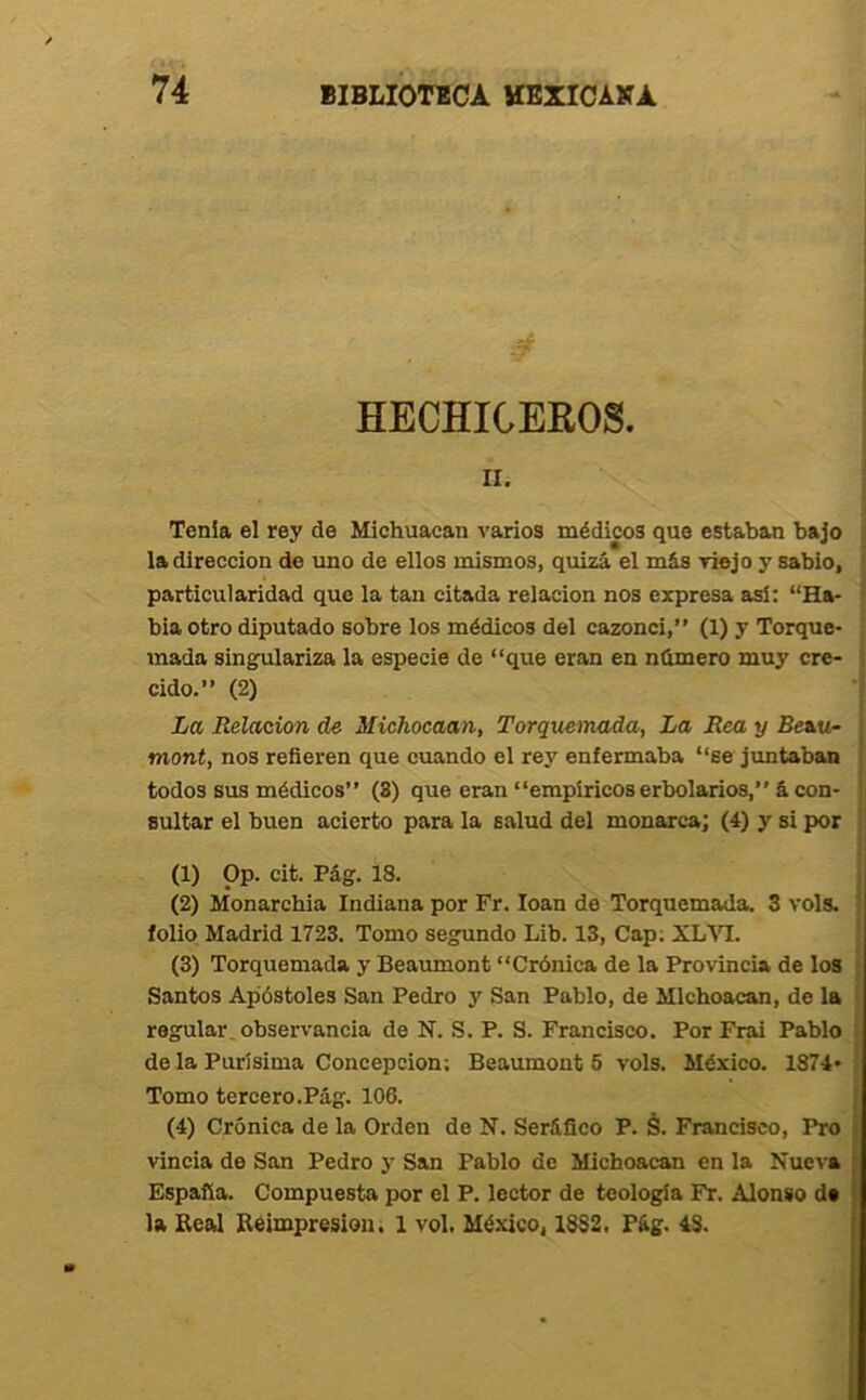 HECHICEROS. iii Tenia el rey de Michuacan varios médicos que estaban bajo la dirección de uno de ellos mismos, quizá el más viejo y sabio, particularidad que la tan citada relación nos expresa así: “Hv bia otro diputado sobre los médicos del cazonci,” (1) y Torque- mada singulariza la especie de “que eran en námero muy cre- cido.” (2) La Relación de Michocaan, Torquemada, La Rea y Beau- mont, nos refieren que cuando el rey enfermaba “se juntaban todos sus médicos” (3) que eran “empíricos erbolarios,” á con- sultar el buen acierto para la salud del monarca; (4) y si por (1) Op. cit. Pág. 18. (2) Monarchia Indiana por Fr. loan de Torquemada. 3 vols. folio Madrid 1723. Tomo segundo Lib. 13, Cap; XL%T. (3) Torquemada y Beaumont “Crónica de la Provincia de los Santos Apóstoles San Pedro y San Pablo, de Mlchoacan, de la regular, observancia de N. S. P. S. Francisco. Por Frai Pablo déla Purísima Concepción; Beaumont 5 vols. México. 1874* Tomo tercero.Pág. 106. (4) Crónica de la Orden de N. Seráfico P. á. Francisco, Pro vincia de San Pedro y San Pablo de Michoacan en la Nueva España. Compuesta por el P. lector de teología Fr. Alonso de la Real Reimpresión; 1 vol. México, 1882. Pág. 48.