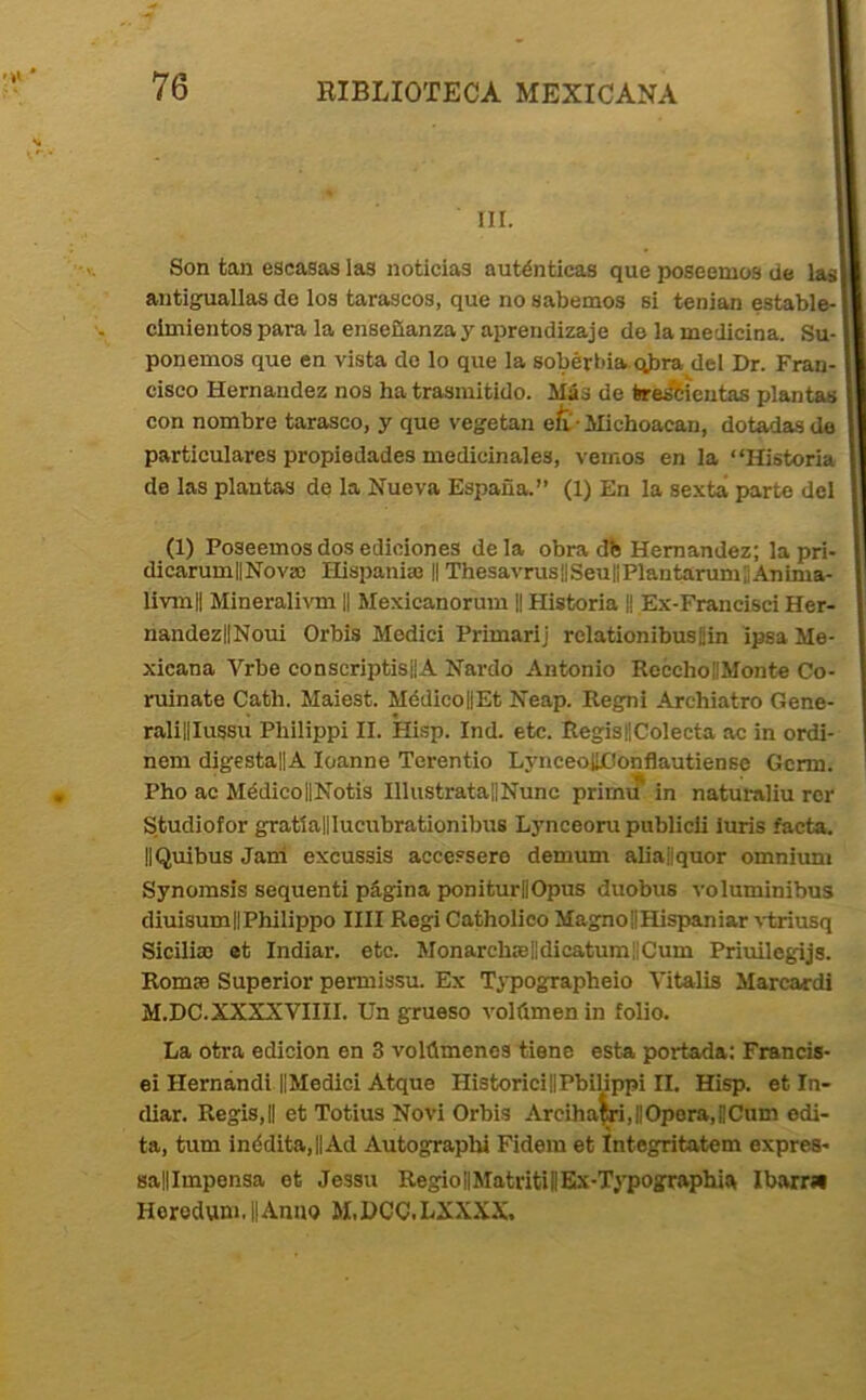 »* III. Son tan escasas las noticias auténticas que poseemos de las! antiguallas de los tarascos, que no sabemos si tenian estable-1 cimientos para la enseñanza y aprendizaje de la medicina. Su- ponemos que en vista do lo que la soberbia, qbra del Dr. Fran- cisco Hernández nos ha trasmitido. Más de trescientas plantas con nombre tarasco, y que vegetan efr-Michoacan, dotadas de particulares propiedades medicinales, vemos en la “Historia de las plantas de la Nueva España.” (1) En la sexta parte dcl (1) Poseemos dos ediciones déla obra db Hernández; la pri- dicarumlINova) Hispanias || ThesavruslISeuliPlantarumJAnima- livmll Minerali\Tn H Mexicanorum 1| Historia || Ex-Francisci Her- nandezlINoui Orbis Medid Primarlj relationibusjin ipsa Me- xicana Vrbe conscriptisilA Nardo Antonio RecchoíMonte Co- ruinate Cath. Maiest. MédicoilEt Neap. Regni Archiatro Gene- ralililussu Philippi II. Hisp. Ind. etc. Regis8Colecta ac in ordi- nem digestallA loanne Terentio LynceoUConflautiense Gcrm. Pho ac MédicollNotis IllustratalINunc primu in naturaliu rcr Studiofor gratíalllucubrationibus Lynceoru publicli luris facta. IIQuibus Jani excussis accessere demum aliaflquor omnium Synomsis sequenti página poniturBOpus duobus voluminibus diuisumIlPhilippo lili Regi Catholico MagnoilHispaniar \-triusq Siciliae et Indiar. etc. MonarchffilldicatumüCum Priuilegijs. Rom» Superior permissu. Ex Typographeio Vitalia Marcardi M.DC.XXXXVIIII. Un grueso volümen in folio. La otra edición en 3 volúmenes tiene esta portada; Francis- ei Hernándi-IIMedici Atque HistoricillPbilippi II. Hisp. et In- diar. Regis,B et Totius Novi Orbis Arciha^,BOpora,BCum edi- ta, tum inédita,||Ad Autographi Fidera et Integritatem expres- salllmpensa et Jessu RegiotlMatritiBEx-Tj-pographia Ibarrí* Horodum.llAnno M.HCC.LXXXX.