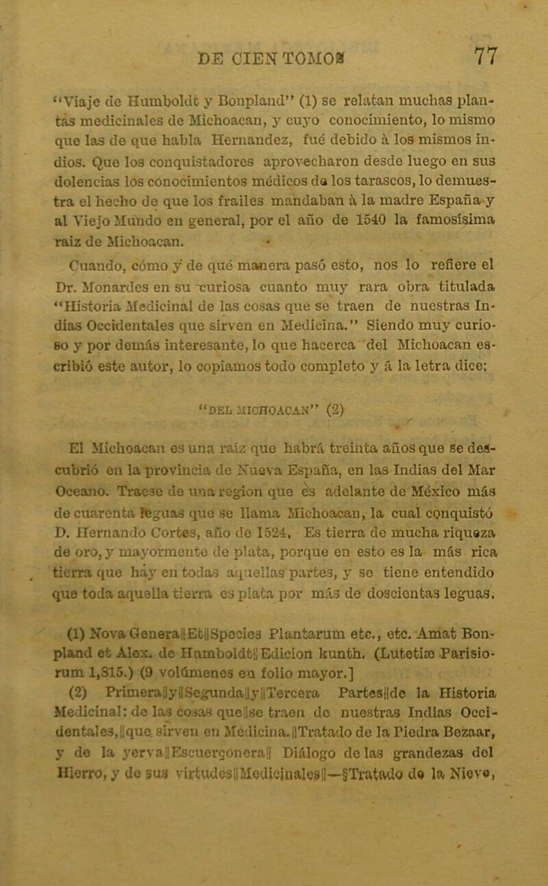 “Viaje de Humboldfc y Bonplaiid’’ (1) se relatan muchas plan- tas medicinales de Michoacan, y cuyo conocimiento, lo mismo que las de que habla Hernández, fué debido á los mismos in- dios. Que los conquistadores aprovacharon desde luego en sus dolencias los conocimientos médicos da los tarascos, lo demues- tra el hecho de que los frailes mandaban 5, la madre España y al Viejo Mundo en general, por el año de 1540 la famosísima raiz de Michoacan. Cuando, cómo y de qué manera pasó esto, nos lo reñere el Dr. Monardes en su -curiosa cuanto muy rara obra titulada “Historia Medicinal de las cosas que se traen de nuestras In- dias Occidentales que sirven en Medicina.” Siendo muy curio- so y por demás interesante, lo que hacerca del Michoacan es- cribió este autor, lo copiamos todo completo y á la letra dice: “DEL MICHOACAN” (’2) El Michoacan es una raíz que habrá treinta años que se des- cubrió en la provincia de Nueva España, en las Indias del Mar Océano. Tracso do una región que ¿s adelante de México más do cuarenta Ifeguas que se llama Michoacan, la cual conquistó D. Hernando Cortes, año de 1524, Es tierra do mucha riqueza de oro, y mayormente de plata, porque en esto es la más rica tierra que háj- en todas aquellas partes, y so tiene entendido que toda aquella tierra es plata por má.s de doscientas leguas. (1) NovaGenerallEtilSpocies Plantarum etc., etc. Aniat Bon- pland et Alex. de Hnmboldtll Edición kunth. (Lutotim Parislo- rum 1,815.) (9 volúmenes en folio mayor.] (2) PrimeraüyliSegundajyHTercera Partes||dc la Historia Medicinal: de las cosas queüso traen do nue.stras Indias Occi- dentales, ¡¡que. sirven en Medicina. ilTratado do la Piedra Bezaar, y de la yervallEscuergonerall Diálogo délas grandezas del Hierro, y do sus virtudesBModicjiialesli—§Tratado de la Nievo,