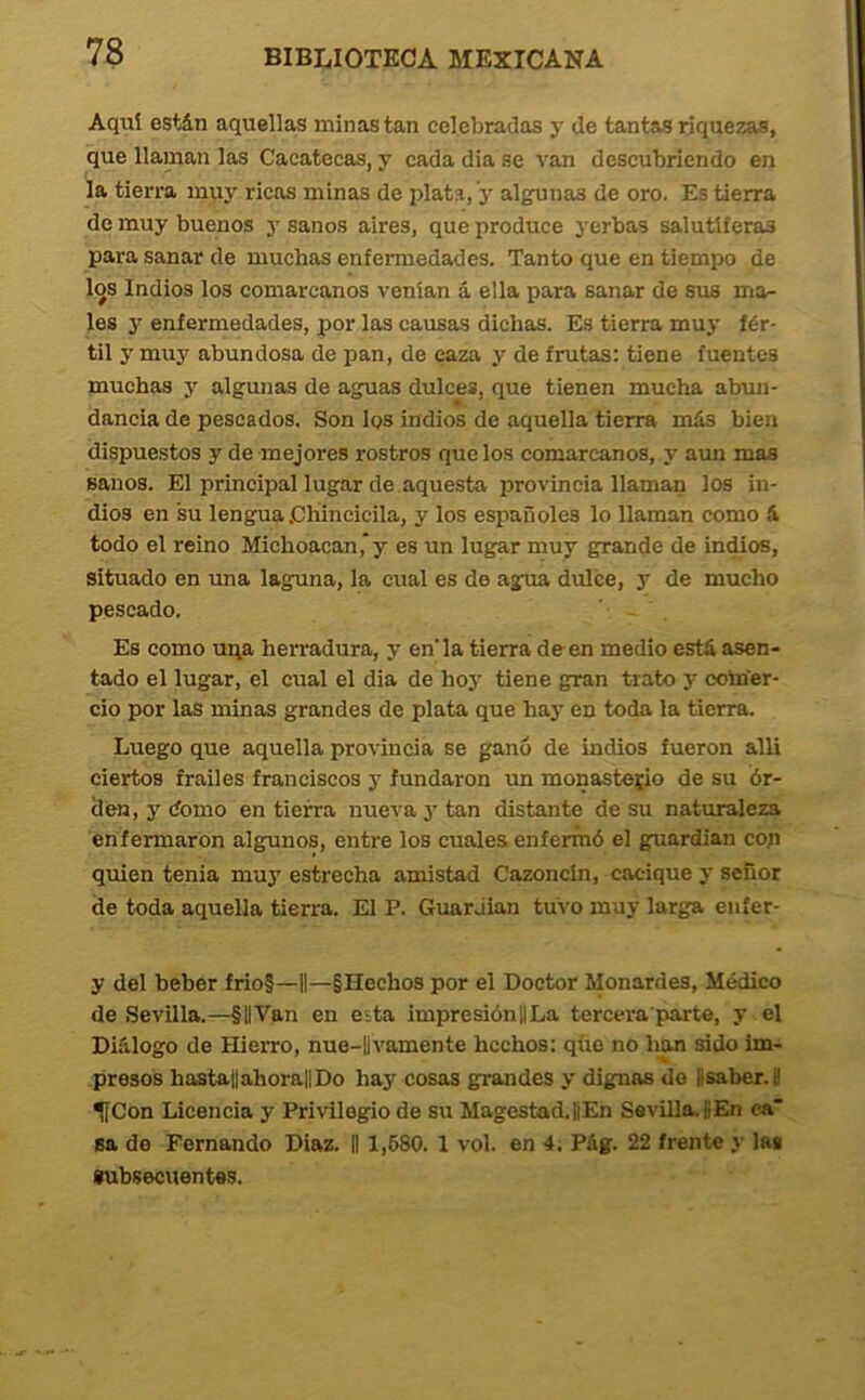 Aquí están aquellas minas tan celebradas y de tantas riquezas, que llaman las Cacatecas, y cada dia se van descubriendo en la tierra muy ricas minas de plata, y algunas de oro. Es tierra de muy buenos 3’ sanos aires, que produce 3’erbas salutíferas para sanar de muchas enfermedades. Tanto que en tiempo de los Indios los comarcanos venían á ella para sanar de sus ma- les y enfermedades, por las causas dichas. Es tierra mu}’ fér- til 3' muy abundosa de pan, de caza 3' de frutas: tiene fuentes muchas 3' algunas de aguas dulces, que tienen mucha abun- dancia de pescados. Son los indios de aquella tierra más bien dispuestos y de mejores rostros que los comarcanos, y aun mas sanos. El principal lugar de aquesta provincia llaman los in- dios en su lengua .Chincicila, y los españoles lo llaman como á todo el reino Michoacan,'y es un lugar muy grande de intüos, situado en una laguna, la cual es de agua dulce, y de mucho pescado. ' - . Es como ui\a herradura, y en'la tierra de en medio está asen- tado el lugar, el cual el dia de ho3’ tiene gran trato y com'er- ció por las minas grandes de plata que hay en toda la tierra. Luego que aquella provincia se ganó de indios fueron alli ciertos frailes franciscos y fundaron rm monasterio de su ór- den, y domo en tierra nueva 3- tan distante de su naturaleza enfermaron algunos, entre los cuales enfermó el guardián cop quien tenia muy estrecha amistad Cazoncín, cacique 3 señor de toda aquella tierra. El P. Guardian tuvo muy larga eníer- y del beber frio§—1|—§Hechos por el Doctor Monardes, Médico de Sevilla.—§||Van en esta impresiónllLa tercera parte, y el Diálogo de HieiTO, nue-Uvamente hechos: que no han sido im- presos hastatlahorallDo hay cosas grandes 3' dignas do fisaber. S UCon Licencia y Privilegio de su Magestad.íEn Sevilla.fiEn ca* Ea de Fernando Diaz. II 1,680. 1 vol. en 4; Pág. 22 frente y las subsecuentes.