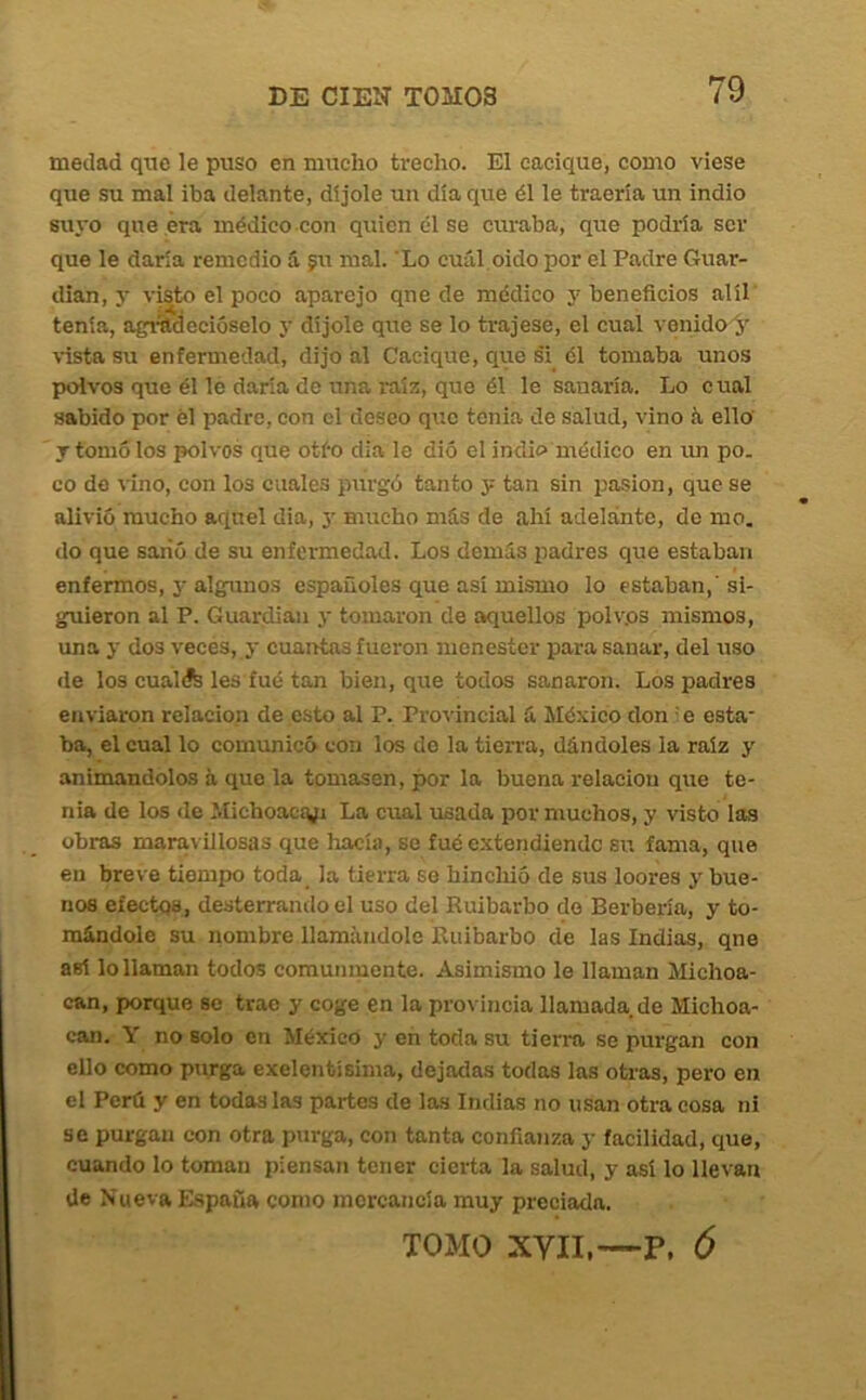 medad que le puso en mucho trecho. El cacique, como viese que su mal iba delante, di jóle un día que él le traería un indio suyo que era médico con quien él se ciu-aba, que podría ser que le darla remedio S. gn mal. 'Lo cuál oido por el Padre Guar- dian, y visto el poco aparejo qne de médico y beneficios alíl tenía, agiíldecióselo y díjole que se lo trajese, el cual vonido y \ista su enfermedad, dijo al Cacique, que si él tomaba unos polvos que él le daría de una raíz, que él le sanaría. Lo cual sabido por él padre, con el deseo que tenia de salud, vino á ello y tomó los polvos que otfo día le dio el indio médico en im po. co do vino, con los cuales purgó tanto y tan sin pasión, que se alivió mucho aquel dia, y mucho más de ahí adelánte, de mo. do que sanó de su enfermedad. Los demás padres que estaban enfermos, y algpinos españoles que así mismo lo estaban,' si- guieron al P. Guardian y tomaron de aquellos polvos mismos, una y dos veces, y cuantas fueron menester para sanar, del uso de los cualífe les fué tan bien, que todos sanaron. Los padres enviaron relación de esto al P. Pro'vincial á México don ' e esta ba, el cual lo comunicó con los do la tierra, dándoles la raíz y animándolos á que la tomasen, por la buena relación que te- nia de los de Michoacívi La cual usada por muchos, y visto las obras maravillosas que hacía, se fué e.xtendiendc su fama, que en breve tiempo toda_ la tierra se hinchió de sus loores y bue- nos efectos, desterrando el uso del Ruibarbo do Berbería, y to- mándole su nombre llamándole Ruibarbo de las Indias, qne así lo llaman todos comunmente. Asimismo le llaman Michoa- can, porque se trae y coge en la pro\ incia llamada de Michoa- can. Y no solo en México y en toda su tierra se purgan con ello como purga exelentísima, dejadas todas las otras, pero en el Perú y en todos las partes de las Indias no usan otra cosa ni se purgan con otra purga, con tanta confianza y facilidad, que, cuando lo toman piensan tener cierta la salud, y así lo llevan de Nueva España como mercancía muy preciada. TOMO XYII,—P. Ó