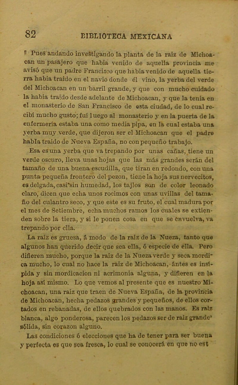 S PueS'andando investigando la planta de la raiz de Michoa- can un pasajero que habla venido de aquella provincia me avisó que un padre Francisco que había venido de aquella tie- rra había traído en el navio donde él vino, la yerba del verde del Michoacan en un barril grande, y que con mucho cuidado la había traído desde adelante de Michoacan, y que la tenia en el monasterio de San Francisco de esta ciudad, de lo cual re- cibí mucho gusto; fui luego al monasterio y en la puerta de la enfermería estaba una como media pipa, en la cual estaba una yerba muy verde, que dijeron ser el Michoacan que el padre habla traído de Nueva España, no con pequeño trabajo. Esa es una yerba que va trepando por unas cañas, tiene un verde oscuro, lleva unas hojas que las más grandes serán del tamaño de una buena escudilla, que tiran en redondo, con una punta pequeña frontero del pezón, tiene la hoja sus nervecitos, es delgada, casi’sin humedad, los tajlos son de color leonado claro, dicen que echa unos rocimos con unas uvillas del tama- ño del culantro seco, y que este es su fruto, el cual madura por el mes de Setiembre, echa muchos ramos los cuales se extien- den sobre la tiera, y si le ponen cosa en que se CM\Tielva, va trepando por ella. La raiz es gruesa, á modo de la raiz de la Nueza, tanto que algunos han qúerido decir que sea ella, ó especie de ella. Pero diñeren mucho, porque la raiz de la Nueza verde y seca mordí ca mucho, lo cual no hace la raiz de Michoacan, ántes es insí- pida y sin mordicación ni acrimonia alguna, y diñeren en la hoja así mismo. Lo que vemos al presente que es nuestro Mi- choacan, una raiz que traen de Nueva España, de la provincia de Michoacan, hecha pedazos grandes y pequeños, de ellos cor- tados en rebanadas, do ellos quebrados con las manos. Es raíz blanca, algo ponderosa, parecen los pedazos ser de raiz grande’ sólida, sin corazón alguno. Las condiciones ó elecciones que ha de tener para ser buena y perfecta es que sea fresca, lo cual se conocerá en que no est