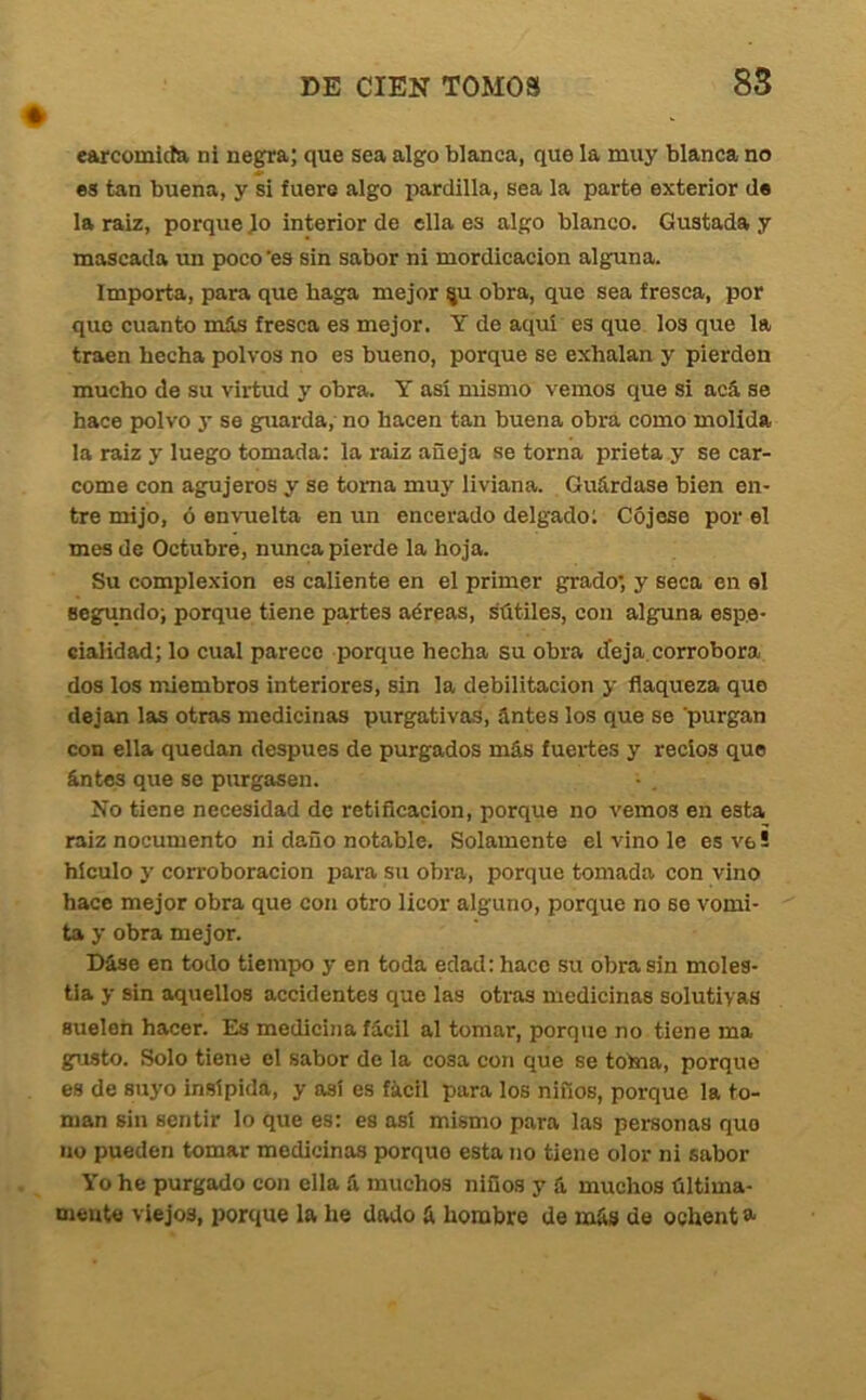 earcomida ni negra; que sea algo blanca, que la muy blanca no es tan buena, y si fuere algo pardilla, sea la parte exterior de la raiz, porque Jo interior de ella es algo blanco. Gustada y mascada im poco'es sin sabor ni mordicación alguna. Importa, para que haga mejor ^u obra, que sea fresca, por que cuanto más fresca es mejor. Y de aquí es que los que la traen hecha polvos no es bueno, porque se exhalan y pierden mucho de su virtud y obra. Y así mismo vemos que si acá se hace polvo y se gruarda,- no hacen tan buena obra como molida la raiz y luego tomada: la raiz añeja se torna prieta y se car- come con agujeros y se toma muy liviana. Guárdase bien en- tre mijo, ó envuelta en un encerado delgado; Cdjese por el mes de Octubre, nunca pierde la hoja. Su complexión es caliente en el primer grado; y seca en el segundo; porque tiene partes aéreas, sútiles, con alguna espe- cialidad; lo cual parece porque hecha su obra deja.corrobora dos los miembros interiores, sin la debilitación y flaqueza que dejan las otras medicinas purgativas, ántes los que se 'purgan con ella quedan después de purgados más fuei’tes y recios que ántes que se purgasen. No tiene necesidad de retiflcacion, porque no vemos en esta raiz nocumento ni daño notable. Solamente el vino le es ve! hlculo y corroboración para su obra, porque tomada con vino hace mejor obra que con otro licor alguno, porque no so vomi- ta y obra mejor. Dáse en todo tiempo y en toda edad: hace su obra sin moles- tia y sin aquellos accidentes que las otras medicinas solutivas suelen hacer. Es medicina fácil al tomar, porque no tiene ma gusto. Solo tiene el sabor de la cosa con que se toma, porque es de suyo insípida, y asi es fácil para los niños, porque la to- man sin sentir lo que es: es así mismo para las personas que no pueden tomar medicinas porque esta no tiene olor ni sabor Yo he purgado con ella á muchos niños y á muchos última- mente viejos, porque la he dado á hombre de más de ochent a