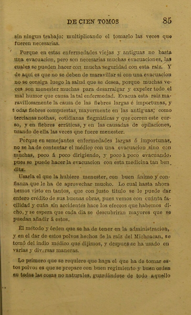 sin ningún trabajo: multiplicando el tomarlo laS veces que fueren necesarias. ' Porque en estas enfermedades viejas y antiguas no basta una evacuación, pero son necesarias muchas evacuaciones, las cuales se pueden hacer con mucha'segmridad con esta raíz. Y de aquí es que no se deben de maravillar si con una evacuación no se consiga luego la salud que se desea, porque muchas ve- ces son menester muchas para desarraigar y expeler todo el mal humor que causa la tal enfermedad. Evacúa esta raiz ma- ravillosamente la causa de las fiebres largas é importunas, y t odas fiebres compuestas, mayormente en las antiguas; como tercianas nothas, cotidianas fiegpi&ticas y que corren este cur- so, y en fiebres erráticas, y en las causadas de opilaciones, usando de ella las veces qne fuere menester. Pofque en semejantes enfermedades largas ó importunas, no se ha de contentar el médico con una evacuación .sino con muchas, poco á poco dirigiendo, y poco á poco evacuando» pues se puede hacer la evacuación con esta medicina tan ben_ dita. Usarla el que la hubiere menester, con buen ánimo y con- fianza que le ha de aprovechar mudio. Lo cual hasta ahora hemos visto en tantos, que con justo título se le puede dar entero crédito de sus buenas obras, pues vemos con cuánta fa- cilidad y cuán sin accidentes hace los efeccos que habernos di- cho, y se espera que cada dia se descubrirán mayores que se puedan añadir á estos. Él método y orden que se ha de tener en la administración, y en el dar de estos polvos hechos de la raiz del Michoacan, so tomó del indio médico qué dijimos, y despucs se ha usado en varias y diversas maneras. Lo primero que se requiere que haga el que ha do tomar es- tos polvos es que se prepare con buen regimiento y buen orden en todas Uw cosas no naturales, guardándose de todo aquello