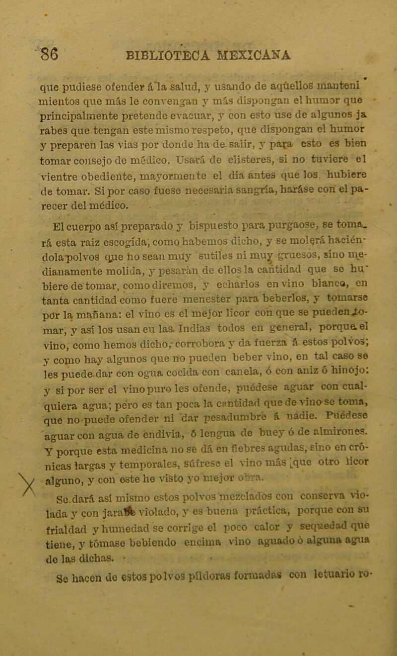 que pudiese ofender ála salud, y usaaido de aqüelloS manten! mientos que más le convengan y más dispongan el humor que principalmente pretende evacuar, y con esto use de algunos ja rabes que tengan este mismo respeto, que dispongan el humor y preparen las vias por donde ha de. salir, 5’ pata esto es bien tomar consejo de médico. Usará de clisteres, si no tuviere el vientre obedieUte, ma}’ormente el dia antes que los, hubiere de tomar. Si por caso fuese necesaria sangría, haráse con el pa- recer del médico. El cuerpo asi preparado j' bispuesto para purgaose, se toma, rá esta raiz escogida', como habernos dicho, y se molerá hacién- dolapolvos qjie ho sean muy sutiles ni muy gruesos, sino rqe- dianamente molida, y pesarán de ellos la cantidad que so hu' hiere de tomar, como diremos, y echarlos envino blanca, en tanta cantidad como fuere menester para beberl'os, y tomarse por la mqfiaua: el vino es el mejor licor con que se pueden Jo- mar, y asi los usan eu las. Indias todos en general, porque, el vino, como hemos dicho,' corrobora y da fuerza á estos polvos, y como hay algunos que no pueden beber vino, en tal caso se les puede-dar con ogua cocida con canela, ó con aniz 6 hinojo: y si por ser el vino puro les ofende, puédese aguar con cual- quiera agua; pero es tan poca la cantidad que de vino se toma, que no puede ofender ni dar pesadumbre á nadie. Puédese aguar con agua do éndivia, 6 lengua de buey ó de almirones. Y porque esta medicina no se dá en fiebres agudas, sino en cró- nicas largas y temporales, súfrese el vino más Lq*^® otro licor alguno, y con oste he visto yo mejor obra. Se.dará así mismo estos polvos mezclados con conserva ^■io- lada y con jaraffc violado, y es buena práctica, porque con su frialdad y humedad se corrige el poco calor y sequedad que tiene, 3' tómase bebiendo encima vino aguado ó alguna agua do las dichas. • Se hacen de estos polvos píldoras formadas con letuario ro-