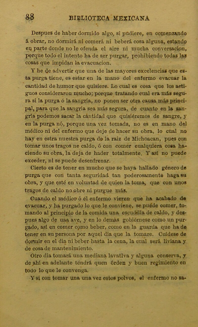 Después de haber dormido algo^ si pudiere, en comenzando á, obrar, no dormirá ni comerá ni beberá cosa alguna, estando en parte donde no le ofenda el aire ni mucha conversación, porque todo el intento ha de ser purgar, prohibiendo todas las cosas que impidan la evacuación. Y he (Je advertir que una de las mayores excelencias que es- ta purga tiene, es estar en la mano del enfermo evacuar la cantidad de hurnor que quisiere. Lo cual es cosa que los aeti- guos consideraron mucho; porque tratando cual era más segu- ra si la purga ó la sangría, no ponen ser otra causa más princi- pal, para que la sangría sea más segura, de cuanto en la san- gría podemos sacar la cantidad que quisiéremos de sangre, y en la purga nó, porque una vez tomada, no es en mano del médico ni del enfermo que deje de hacer su obra, lo cüal no hay en estra nuestra purga de la raiz de Michoacan, pues con tomar unos tragos ne caldo, 6 con comer cualquiera cosa ha- ciendo su obra, la deja de hader totalmente. Y así no puede exceder, ni se puede desenfrenar. Cierto es de tener en mucho que se haya hallado género de purga que con tanta seguridad tan poderosamente haga su obra, y que esté en voluntad de quien la toma, que con irnos tragos de caldo no .obre ni purgue más. Guando el médico' 5 él enfermo vieren que ha acabado de evacuar, y ha purgado lo que le conviene, se puede (somer, to- mando al principio de la comida una escudilla de caldo, y des- pués algo de uaa ave, y en lo demás gobiérnese como im pur- gado, así en comer cpmo beber, como en la guarda que ha de tener en su persona por aquel dia que la tomare. Cuídese de dortuir en el dia ni beber hasta la cena, la cual será liviana y de cosa de mantenimiento. Otro dia tomará una mediana lavativa y alguna conserva, y de ahí -en adelante téndrá quen órden y buen regimiento en todo lo que le convenga. Y si con tomar una una vez estos polvos, el enfermo no sa-